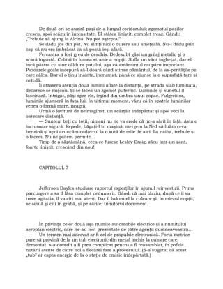 De două ori se auziră paşi de-a lungul coridorului; zgomotul paşilor
crescu, apoi scăzu în intensitate. El stătea liniştit, complet treaz. Gândi:
„Trebuie să ajung la Alcina. Nu pot aştepta!”
Se dădu jos din pat. Nu simţi nici o durere sau ameţeală. Nu-i dădu prin
cap că nu era îmbrăcat ca să poată ieşi afară.
Fereastra a fost greu de deschis. Dedesubt găsi un grilaj metalic şi o
scară îngustă. Coborî în lumea stranie a nopţii. Sufla un vânt îngheţat, dar el
încă păstra cu sine căldura patului, aşa că amănuntul nu păru important.
Picioarele goale începură să-l doară când atinse pământul, de la as-perităţile pe
care călca. Dar el o ţinu înainte, încruntat, până ce ajunse la o suprafaţă tare şi
netedă.
Îi atraseră atenţia două lumini aflate la distanţă, pe strada slab luminată,
deoarece se mişcau. Şi se făcea un zgomot puternic. Luminile şi sunetul îl
fascinară. Intrigat, păşi spre ele, ieşind din umbra unui copac. Fulgerător,
luminile ajunseră în faţa lui. În ultimul moment, văzu că în spatele luminilor
venea o formă mare, neagră.
Urmă o lovitură de neimaginat, un scârţâit îndepărtat şi apoi voci la
oarecare distanţă.
— Suntem beţi cu toţii, nimeni nu ne va crede că ne-a sărit în faţă. Asta e
închisoare sigură. Repede, băgaţi-l în maşină, mergem la Ned să luăm ceva
benzină şi apoi aruncăm cadavrul la o sută de mile de aici. La naiba, trebuie s-
o facem. Nu ne putem permite…
Timp de o săptămână, ceea ce fusese Lesley Craig, zăcu într-un şanţ,
foarte liniştit, crescând din nou!
CAPITOLUL 7
Jefferson Dayles studiase raportul experţilor în ajunul reinvestirii. Prima
parcurgere a sa îl lăsa complet nedumerit. Gândi că mai târziu, după ce îi va
trece agitaţia, îl va citi mai atent. Dar îl luă cu el la culcare şi, în miezul nopţii,
se sculă şi citi în grabă, şi pe sărite, uimitorul document.
În privinţa celor două aşa numite automobile electrice şi a numitului
aeroplan electric, care ne-au fost prezentate de către agenţii dumneavoastră…
Un termen mai adecvat ar fi cel de propulsie electronică. Forţa motrice
pare să provină de la un tub electronic din metal închis la culoare care,
demontat, s-a dovedit a fi prea complicat pentru a fi reasamblat, în pofida
notării atente de către noi a fiecărei faze a procesului. (S-a sugerat că acest
„tub” ar capta energie de la o staţie de emisie îndepărtată.)
 