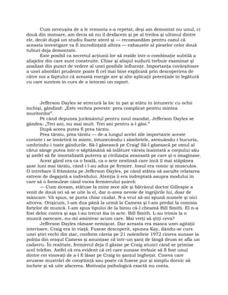 Cum nereuşita de a le remonta s-a repetat, deşi am demontat nu unul, ci
două din motoare, am decis să nu îl desfacem şi pe al treilea şi ultimul dintre
ele, decât după un studiu foarte atent şi — recomandăm pentru cazul că
aceasta investigare va fi încredinţată altora — exhaustiv al pieselor celor două
tuburi deja demontate.
Este posibil ca secretul acţiunii lor să rezide într-o combinaţie subtilă a
aliajelor din care sunt construite. Chiar şi aliajul sudurii trebuie examinat şi
analizat din punct de vedere al unei posibile influenţe. Importanţa covârşitoare
a unei abordări prudente poate fi cel mai bine explicată prin descoperirea de
către noi a faptului că această energie are şi alte aplicaţii potenţiale în legătură
cu care suntem în curs de a întocmi un raport.
Jefferson Dayles se strecură la loc în pat şi stătu în întuneric cu ochii
închişi, gândind: „Este vechea poveste: prea complicat pentru mintea
muritorilor”.
Pe când depunea jurământul pentru noul mandat, Jefferson Dayles se
gândea: „Trei ani, nu mai mult. Trei ani pentru a-l găsi.”
După aceea putea fi prea târziu.
Prea târziu, prea târziu — de-a lungul acelei zile importante aceste
cuvinte i se învârtiră în minte, întunecându-i zâmbetele, atenuându-i bucuria,
umbrindu-i toate gândurile. Să-l găsească pe Craig! Să-l găsească pe omul al
cărui sânge putea într-o săptămână să înlăture vârsta înaintată a corpului său
şi astfel să fie imortalizată puterea şi civilizaţia avansată pe care şi-o imaginase.
Acest gând era ca o boală, ca o sete nestinsă care încă îl mai stăpânea
şase luni mai târziu, când i l-au adus pe fermier. Insul era voinic şi musculos.
O întrebare îl frământa pe Jefferson Dayles, pe când stătea să asculte relatarea
extrem de degajată a individului. Atenţia îi era îndreptată asupra modului în
care să o formuleze când vocea fermierului şuieră:
— Cum ziceam, stătuse la mine zece zile şi bătrânul doctor Gillespie a
venit de două ori să se uite la el, dar n-avea nevoie de îngrijirile lui, doar de
mâncare. Vă spun, se purta chiar ciudat. N-a vrut să-mi spună numele şi nici
altceva. Orişicum, l-am dus până la urmă la Camess şi l-am predat la comisia
forţelor de muncă. I-am spus tipului de la birou că-l cheamă Bill Smith. El n-a
fost deloc contra şi aşa l-au trecut ăia în acte. Bill Smith. L-au trimis la o
muncă oarecare, nu-mi amintesc acum care. Mai vreţi să ştiţi ceva?
Jefferson Dayles rămase nemişcat. Dar aceasta era masca unei agitaţii
interioare. Craig era în viaţă. Fusese descoperit, spunea Kay, dându-se curs
unei ştiri vechi din ziar, conform căreia pe 21 noiembrie 1972 cineva sunase la
poliţia din oraşul Camess şi anunţase că într-un şanţ de lângă drum se afla un
cadavru. În realitate, fermierul deja îl găsise pe Craig atunci când se primise
acel telefon. Astfel că era evident că cel care sunase trebuie să fi fost unul
dintre cei vinovaţi de a-l fi lăsat pe Craig în şanţul îngheţat. Cineva care
avusese mustrări de conştiinţă sau poate că fusese pur şi simplu dornic să
încheie şi să uite afacerea. Motivaţia psihologică exactă nu conta.
 