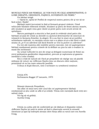 MUNCILE FIZICE IAR FEMEILE, LE VOR FACE PE CELE ADMINISTRATIVE; O
LUME DREAPTĂ, ORDONATĂ, PAŞNICĂ, GUVERNATĂ DE FEMEI.”
Un bărbat strigă:
— Opriţi-le, opriţi-le! Profită de respectul nostru pentru ele şi vor să ne
facă sclavi. Haide!
Bărbaţii ieşiră încruntaţi în faţă şi formară grupuri violente. Când
vehiculele blindate eliberară străzile, douăzeci şi patru de femei zăceau moarte,
alte nouăzeci şi şapte erau grav rănite şi peste patru sute avură nevoie de
spitalizare.
Natura patologică a atacului a fost pusă în evidenţă când patru din
bărbaţii acuzaţi de crimă au dovedit cu ajutorul detectoarelor de minciuni că
votaseră în favoarea femeilor, la alegeri. Ei n-au fost în stare să-şi justifice
schimbarea radicală, cu excepţia unuia care s-a plâns că şi-a dat dintr-o dată
seama că „ar fi un adevărat iad dacă femeile ar veni la putere cu adevărat”.
Cu trei zile înaintea zilei stabilite pentru execuţie, toţi cei şaptesprezece
bărbaţi condamnaţi pentru crimele de la defilare au pus la cale o evadare în
masă din închisoare.
Au urmat tulburări în zeci de oraşe şi delegaţii numeroase de femei au
cerut pedepsirea gardienilor răspunzători, precum şi capturarea şi gazarea
imediată a celor evadaţi.
Era o criză de natură să-l facă pe preşedinte să câştige sau să piardă
milioane de voturi; iar Jefferson Dayles ţinu un discurs către naţiune,
promiţând că va lua toate măsurile posibile.
A doua zi după discurs, sosi o scrisoare cu următorul conţinut:
Celula 676
Închisoarea Kaggat 27 ianuarie, 1975
Stimate domnule Preşedinte,
Am aflat că soţul meu este unul din cei şaptesprezece bărbaţi
condamnaţi şi ştiu unde se află el şi ceilalţi. Viteza este esenţială dacă vreţi să-i
salvaţi viaţa.
Vă rog să vă grăbiţi.
Aurelia Craig
Celula nu arăta atât de confortabil pe cât dăduse el dispoziţie iniţial.
Jefferson Dayles îşi notă în minte să facă o observaţie severă în această
chestiune şi apoi îşi îndreptă atenţia către fiinţa albă ca varul care era Anrella
Craig.
 