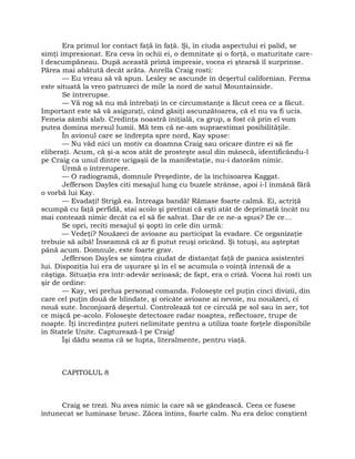 Era primul lor contact faţă în faţă. Şi, în ciuda aspectului ei palid, se
simţi impresionat. Era ceva în ochii ei, o demnitate şi o forţă, o maturitate care-
l descumpăneau. După această primă impresie, vocea ei ştearsă îl surprinse.
Părea mai abătută decât arăta. Anrella Craig rosti:
— Eu vreau să vă spun. Lesley se ascunde în deşertul californian. Ferma
este situată la vreo patruzeci de mile la nord de satul Mountainside.
Se întrerupse.
— Vă rog să nu mă întrebaţi în ce circumstanţe a făcut ceea ce a făcut.
Important este să vă asiguraţi, când găsiţi ascunzătoarea, că el nu va fi ucis.
Femeia zâmbi slab. Credinţa noastră iniţială, ca grup, a fost că prin el vom
putea domina mersul lumii. Mă tem că ne-am supraestimat posibilităţile.
În avionul care se îndrepta spre nord, Kay spuse:
— Nu văd nici un motiv ca doamna Craig sau oricare dintre ei să fie
eliberaţi. Acum, că şi-a scos atât de prosteşte asul din mânecă, identificându-l
pe Craig ca unul dintre ucigaşii de la manifestaţie, nu-i datorăm nimic.
Urmă o întrerupere.
— O radiogramă, domnule Preşedinte, de la închisoarea Kaggat.
Jefferson Dayles citi mesajul lung cu buzele strânse, apoi i-l înmână fără
o vorbă lui Kay.
— Evadaţi! Strigă ea. Întreaga bandă! Rămase foarte calmă. Ei, actriţă
scumpă cu faţă perfidă, stai acolo şi pretinzi că eşti atât de deprimată încât nu
mai contează nimic decât ca el să fie salvat. Dar de ce ne-a spus? De ce…
Se opri, reciti mesajul şi şopti în cele din urmă:
— Vedeţi? Nouăzeci de avioane au participat la evadare. Ce organizaţie
trebuie să aibă! Înseamnă că ar fi putut reuşi oricând. Şi totuşi, au aşteptat
până acum. Domnule, este foarte grav.
Jefferson Dayles se simţea ciudat de distanţat faţă de panica asistentei
lui. Dispoziţia lui era de uşurare şi în el se acumula o voinţă intensă de a
câştiga. Situaţia era într-adevăr serioasă; de fapt, era o criză. Vocea lui rosti un
şir de ordine:
— Kay, vei prelua personal comanda. Foloseşte cel puţin cinci divizii, din
care cel puţin două de blindate, şi oricâte avioane ai nevoie, nu nouăzeci, ci
nouă sute. Înconjoară deşertul. Controlează tot ce circulă pe sol sau în aer, tot
ce mişcă pe-acolo. Foloseşte detectoare radar noaptea, reflectoare, trupe de
noapte. Îţi încredinţez puteri nelimitate pentru a utiliza toate forţele disponibile
în Statele Unite. Capturează-l pe Craig!
Îşi dădu seama că se lupta, literalmente, pentru viaţă.
CAPITOLUL 8
Craig se trezi. Nu avea nimic la care să se gândească. Ceea ce fusese
întunecat se luminase brusc. Zăcea întins, foarte calm. Nu era deloc conştient
 