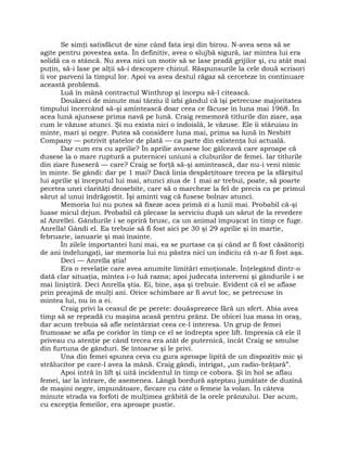 Se simţi satisfăcut de sine când fata ieşi din birou. N-avea sens să se
agite pentru povestea asta. În definitiv, avea o slujbă sigură, iar mintea lui era
solidă ca o stâncă. Nu avea nici un motiv să se lase pradă grijilor şi, cu atât mai
puţin, să-i lase pe alţii să-i descopere chinul. Răspunsurile la cele două scrisori
îi vor parveni la timpul lor. Apoi va avea destul răgaz să cerceteze în continuare
această problemă.
Luă în mână contractul Winthrop şi începu să-l citească.
Douăzeci de minute mai târziu îl izbi gândul că îşi petrecuse majoritatea
timpului încercând să-şi amintească doar ceea ce făcuse în luna mai 1968. În
acea lună ajunsese prima navă pe lună. Craig rememoră titlurile din ziare, aşa
cum le văzuse atunci. Şi nu exista nici o îndoială, le văzuse. Ele îi stăruiau în
minte, mari şi negre. Putea să considere luna mai, prima sa lună în Nesbitt
Company — potrivit ştatelor de plată — ca parte din existenţa lui actuală.
Dar cum era cu aprilie? În aprilie avusese loc gâlceavă care aproape că
dusese la o mare ruptură a puternicei uniuni a cluburilor de femei. Iar titlurile
din ziare fuseseră — care? Craig se forţă să-şi amintească, dar nu-i veni nimic
în minte. Se gândi: dar pe 1 mai? Dacă linia despărţitoare trecea pe la sfârşitul
lui aprilie şi începutul lui mai, atunci ziua de 1 mai ar trebui, poate, să poarte
pecetea unei clarităţi deosebite, care să o marcheze la fel de precis ca pe primul
sărut al unui îndrăgostit. Îşi aminti vag că fusese bolnav atunci.
Memoria lui nu putea să fixeze acea primă zi a lunii mai. Probabil că-şi
luase micul dejun. Probabil că plecase la serviciu după un sărut de la revedere
al Anrellei. Gândurile i se opriră brusc, ca un animal împuşcat în timp ce fuge.
Anrella! Gândi el. Ea trebuie să fi fost aici pe 30 şi 29 aprilie şi în martie,
februarie, ianuarie şi mai înainte.
În zilele importantei luni mai, ea se purtase ca şi când ar fi fost căsătoriţi
de ani îndelungaţi, iar memoria lui nu păstra nici un indiciu că n-ar fi fost aşa.
Deci — Anrella ştia!
Era o revelaţie care avea anumite limitări emoţionale. Înţelegând dintr-o
dată clar situaţia, mintea i-o luă razna; apoi judecata interveni şi gândurile i se
mai liniştiră. Deci Anrella ştia. Ei, bine, aşa şi trebuie. Evident că el se aflase
prin preajmă de mulţi ani. Orice schimbare ar fi avut loc, se petrecuse în
mintea lui, nu în a ei.
Craig privi la ceasul de pe perete: douăsprezece fără un sfert. Abia avea
timp să se repeadă cu maşina acasă pentru prânz. De obicei lua masa în oraş,
dar acum trebuia să afle neîntârziat ceea ce-l interesa. Un grup de femei
frumoase se afla pe coridor în timp ce el se îndrepta spre lift. Impresia că ele îl
priveau cu atenţie pe când trecea era atât de puternică, încât Craig se smulse
din furtuna de gânduri. Se întoarse şi le privi.
Una din femei spunea ceva cu gura aproape lipită de un dispozitiv mic şi
strălucitor pe care-l avea la mână. Craig gândi, intrigat, „un radio-brăţară”.
Apoi intră în lift şi uită incidentul în timp ce cobora. Şi în hol se aflau
femei, iar la intrare, de asemenea. Lângă bordură aşteptau jumătate de duzină
de maşini negre, impunătoare, fiecare cu câte o femeie la volan. În câteva
minute strada va forfoti de mulţimea grăbită de la orele prânzului. Dar acum,
cu excepţia femeilor, era aproape pustie.
 