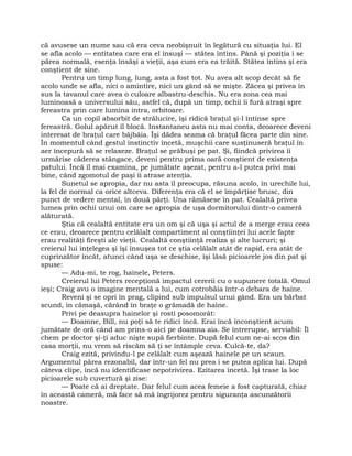 că avusese un nume sau că era ceva neobişnuit în legătură cu situaţia lui. El
se afla acolo — entitatea care era el însuşi — stătea întins. Până şi poziţia i se
părea normală, esenţa însăşi a vieţii, aşa cum era ea trăită. Stătea întins şi era
conştient de sine.
Pentru un timp lung, lung, asta a fost tot. Nu avea alt scop decât să fie
acolo unde se afla, nici o amintire, nici un gând să se mişte. Zăcea şi privea în
sus la tavanul care avea o culoare albastru-deschis. Nu era zona cea mai
luminoasă a universului său, astfel că, după un timp, ochii îi fură atraşi spre
fereastra prin care lumina intra, orbitoare.
Ca un copil absorbit de strălucire, îşi ridică braţul şi-l întinse spre
fereastră. Golul apărut îl blocă. Instantaneu asta nu mai conta, deoarece deveni
interesat de braţul care bâjbâia. Îşi dădea seama că braţul făcea parte din sine.
În momentul când gestul instinctiv încetă, muşchii care susţinuseră braţul în
aer începură să se relaxeze. Braţul se prăbuşi pe pat. Şi, fiindcă privirea îi
urmărise căderea stângace, deveni pentru prima oară conştient de existenţa
patului. Încă îl mai examina, pe jumătate aşezat, pentru a-l putea privi mai
bine, când zgomotul de paşi îi atrase atenţia.
Sunetul se apropia, dar nu asta îl preocupa, răsuna acolo, în urechile lui,
la fel de normal ca orice altceva. Diferenţa era că el se împărţise brusc, din
punct de vedere mental, în două părţi. Una rămăsese în pat. Cealaltă privea
lumea prin ochii unui om care se apropia de uşa dormitorului dintr-o cameră
alăturată.
Ştia că cealaltă entitate era un om şi că uşa şi actul de a merge erau ceea
ce erau, deoarece pentru celălalt compartiment al conştiinţei lui acele fapte
erau realităţi fireşti ale vieţii. Cealaltă conştiinţă realiza şi alte lucruri; şi
creierul lui înţelegea şi îşi însuşea tot ce ştia celălalt atât de rapid, era atât de
cuprinzător încât, atunci când uşa se deschise, îşi lăsă picioarele jos din pat şi
spuse:
— Adu-mi, te rog, hainele, Peters.
Creierul lui Peters recepţionă impactul cererii cu o supunere totală. Omul
ieşi; Craig avu o imagine mentală a lui, cum cotrobăia într-o debara de haine.
Reveni şi se opri în prag, clipind sub impulsul unui gând. Era un bărbat
scund, în cămaşă, cărând în braţe o grămadă de haine.
Privi pe deasupra hainelor şi rosti posomorât:
— Doamne, Bill, nu poţi să te ridici încă. Erai încă inconştient acum
jumătate de oră când am prins-o aici pe doamna aia. Se întrerupse, serviabil: Îl
chem pe doctor şi-ţi aduc nişte supă fierbinte. După felul cum ne-ai scos din
casa morţii, nu vrem să riscăm să ţi se întâmple ceva. Culcă-te, da?
Craig ezită, privindu-l pe celălalt cum aşează hainele pe un scaun.
Argumentul părea rezonabil, dar într-un fel nu prea i se putea aplica lui. După
câteva clipe, încă nu identificase nepotrivirea. Ezitarea încetă. Îşi trase la loc
picioarele sub cuvertură şi zise:
— Poate că ai dreptate. Dar felul cum acea femeie a fost capturată, chiar
în această cameră, mă face să mă îngrijorez pentru siguranţa ascunzătorii
noastre.
 