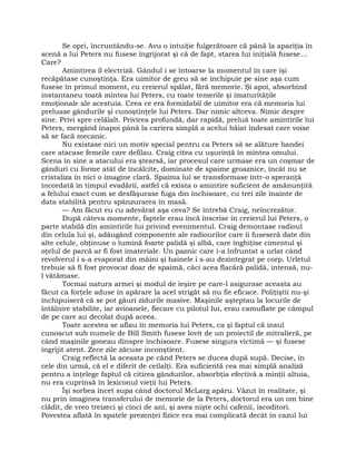 Se opri, încruntându-se. Avu o intuiţie fulgerătoare că până la apariţia în
scenă a lui Peters nu fusese îngrijorat şi că de fapt, starea lui iniţială fusese…
Care?
Amintirea îl electriză. Gândul i se întoarse la momentul în care îşi
recăpătase cunoştinţa. Era uimitor de greu să se închipuie pe sine aşa cum
fusese în primul moment, cu creierul spălat, fără memorie. Şi apoi, absorbind
instantaneu toată mintea lui Peters, cu toate temerile şi imaturităţile
emoţionale ale acestuia. Ceea ce era formidabil de uimitor era că memoria lui
preluase gândurile şi cunoştinţele lui Peters. Dar nimic altceva. Nimic despre
sine. Privi spre celălalt. Privirea profundă, dar rapidă, preluă toate amintirile lui
Peters, mergând înapoi până la cariera simplă a acelui băiat îndesat care voise
să se facă mecanic.
Nu existase nici un motiv special pentru ca Peters să se alăture bandei
care atacase femeile care defilau. Craig citea cu uşurinţă în mintea omului.
Scena în sine a atacului era ştearsă, iar procesul care urmase era un coşmar de
gânduri cu forme atât de încâlcite, dominate de spaime groaznice, încât nu se
cristaliza în nici o imagine clară. Spaima lui se transformase într-o speranţă
încordată în timpul evadării, astfel că exista o amintire suficient de amănunţită
a felului exact cum se desfăşurase fuga din închisoare, cu trei zile înainte de
data stabilită pentru spânzurarea în masă.
— Am făcut eu cu adevărat aşa ceva? Se întrebă Craig, neîncrezător.
După câteva momente, faptele erau încă înscrise în creierul lui Peters, o
parte stabilă din amintirile lui privind evenimentul. Craig demontase radioul
din celula lui şi, adăugând componente ale radiourilor care îi fuseseră date din
alte celule, obţinuse o lumină foarte palidă şi albă, care înghiţise cimentul şi
oţelul de parcă ar fi fost imateriale. Un paznic care i-a înfruntat a urlat când
revolverul i s-a evaporat din mâini şi hainele i s-au dezintegrat pe corp. Urletul
trebuie să fi fost provocat doar de spaimă, căci acea flacără palidă, intensă, nu-
l vătămase.
Tocmai natura armei şi modul de ieşire pe care-l asigurase aceasta au
făcut ca forţele aduse în apărare la acel strigăt să nu fie eficace. Poliţiştii nu-şi
închipuiseră că se pot găuri zidurile masive. Maşinile aşteptau la locurile de
întâlnire stabilite, iar avioanele, fiecare cu pilotul lui, erau camuflate pe câmpul
de pe care au decolat după aceea.
Toate acestea se aflau în memoria lui Peters, ca şi faptul că insul
cunoscut sub numele de Bill Smith fusese lovit de un proiectil de mitralieră, pe
când maşinile goneau dinspre închisoare. Fusese singura victimă — şi fusese
îngrijit atent. Zece zile zăcuse inconştient.
Craig reflectă la aceasta pe când Peters se ducea după supă. Decise, în
cele din urmă, că el e diferit de ceilalţi. Era suficientă cea mai simplă analiză
pentru a înţelege faptul că citirea gândurilor, absorbţia efectivă a minţii altuia,
nu era cuprinsă în lexiconul vieţii lui Peters.
Îşi sorbea încet supa când doctorul McLarg apăru. Văzut în realitate, şi
nu prin imaginea transferului de memorie de la Peters, doctorul era un om bine
clădit, de vreo treizeci şi cinci de ani, şi avea nişte ochi cafenii, iscoditori.
Povestea aflată în spatele prezenţei fizice era mai complicată decât în cazul lui
 