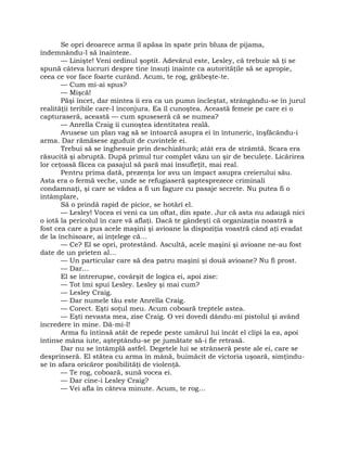 Se opri deoarece arma îl apăsa în spate prin bluza de pijama,
îndemnându-l să înainteze.
— Linişte! Veni ordinul şoptit. Adevărul este, Lesley, că trebuie să ţi se
spună câteva lucruri despre tine însuţi înainte ca autorităţile să se apropie,
ceea ce vor face foarte curând. Acum, te rog, grăbeşte-te.
— Cum mi-ai spus?
— Mişcă!
Păşi încet, dar mintea îi era ca un pumn încleştat, strângându-se în jurul
realităţii teribile care-l înconjura. Ea îl cunoştea. Această femeie pe care ei o
capturaseră, această — cum spuseseră că se numea?
— Anrella Craig îi cunoştea identitatea reală.
Avusese un plan vag să se întoarcă asupra ei în întuneric, înşfăcându-i
arma. Dar rămăsese zguduit de cuvintele ei.
Trebui să se înghesuie prin deschizătură; atât era de strâmtă. Scara era
răsucită şi abruptă. După primul tur complet văzu un şir de beculeţe. Licărirea
lor ceţoasă făcea ca pasajul să pară mai însufleţit, mai real.
Pentru prima dată, prezenţa lor avu un impact asupra creierului său.
Asta era o fermă veche, unde se refugiaseră şaptesprezece criminali
condamnaţi, şi care se vădea a fi un fagure cu pasaje secrete. Nu putea fi o
întâmplare,
Să o prindă rapid de picior, se hotărî el.
— Lesley! Vocea ei veni ca un oftat, din spate. Jur că asta nu adaugă nici
o iotă la pericolul în care vă aflaţi. Dacă te gândeşti că organizaţia noastră a
fost cea care a pus acele maşini şi avioane la dispoziţia voastră când aţi evadat
de la închisoare, ai înţelege că…
— Ce? El se opri, protestând. Ascultă, acele maşini şi avioane ne-au fost
date de un prieten al…
— Un particular care să dea patru maşini şi două avioane? Nu fi prost.
— Dar…
El se întrerupse, covârşit de logica ei, apoi zise:
— Tot îmi spui Lesley. Lesley şi mai cum?
— Lesley Craig.
— Dar numele tău este Anrella Craig.
— Corect. Eşti soţul meu. Acum coboară treptele astea.
— Eşti nevasta mea, zise Craig. O vei dovedi dându-mi pistolul şi având
încredere în mine. Dă-mi-l!
Arma fu întinsă atât de repede peste umărul lui încât el clipi la ea, apoi
întinse mâna iute, aşteptându-se pe jumătate să-i fie retrasă.
Dar nu se întâmplă astfel. Degetele lui se strânseră peste ale ei, care se
desprinseră. El stătea cu arma în mână, buimăcit de victoria uşoară, simţindu-
se în afara oricăror posibilităţi de violenţă.
— Te rog, coboară, sună vocea ei.
— Dar cine-i Lesley Craig?
— Vei afla în câteva minute. Acum, te rog…
 