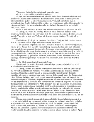 Văzu că… Soţia lui încuviinţează rece, din cap.
Ochii ei erau strălucitori şi înţelegători.
— Eşti în lumina reflectoarelor, Lesley. Trebuie să te descurci chiar mai
bine decât atunci când ai evadat din închisoare. Trebuie să te salţi aproape
literalmente de guler, şi să devii un supraom. Vezi, eşti în ultima fază a
schimbării tale finale. Indiferent la ce nivel vei reuşi acum să te ridici, acesta va
rămâne definitiv. Nu vor mai exista alte schimbări. Sau devii ca noi ceilalţi
totipotenţi, sau…
Ochii ei se luminară. Mâinile i se întinseră impulsiv şi-l prinseră de braţ.
— Lesley, nu vezi? Nu vezi! Îţi datorăm asta; datorăm acestei lumi
amărâte, învinse, lipsite de speranţă; faţă de ea avem datoria să-ţi dăm această
şansă. Vino aici şi stai jos. Trebuie să-ţi spun câteva cuvinte. Trebuie să te
conving.
Ea îl atinse. Şi, după un moment de ezitare, Craig se lăsă condus la un
scaun. Vocea ei avea o forţă melodioasă care îl învinse.
— Eu voi urca împreună cu tine. Niciunul din noi nu va supravieţui dacă
tu dai greş. Asta a fost stabilit cu mult timp înainte. Lesley, aici sub pământ
este un atelier cu maşinării minunate. În câteva minute, cei mai mari savanţi
de sex bărbătesc din organizaţia noastră vor fi aduşi, unul câte unul, şi tu le vei
prelua gândurile, cunoştinţele lor vaste, şi le vei face să-ţi aparţină. Îmi pare
rău că nu poţi citi şi gândurile femeilor, căci avem câteva savante minunate.
Întreaga noastră organizaţie Marţiană este clădită în jurul invenţiei Marthei
Eger…
— Ce fel de organizaţie? Îngăimă Craig.
Ea păru să nu audă. Se aşeză în faţa lui pe podea, privindu-l cu ochi
strălucitori şi umezi de lacrimi.
— Lesley, lumea asta este o harababură nenorocită. Statele Unite nu şi-
au revenit niciodată din războiul rece care a urmat celui de-al doilea război
mondial. Moralitatea individuală şi cea naţională sunt structuri delicate,
capabile să suporte presiuni mari, dar care se deformează uşor. De fiecare dată
când fiul unuia bogat sau nobil obţine avantaje speciale datorită naşterii lui,
indivizii mai puţin favorizaţi de pretutindeni se afundă mai adânc în complexele
lor de inferioritate şi încearcă mai înverşunat să scape din mijlocul realităţilor
distrugătoare care-i înconjoară. Asta, desigur, este pe planul doi. Oamenii sunt
prea ocupaţi în majoritatea timpului, pentru a-şi da seama la ce reacţionează.
Dar, în mod similar şi la o scară mai mare, naţiunile care şi-au jertfit imense
cantităţi de sânge pentru o cauză, care într-un fel n-a reuşit să triumfe, sunt
stoarse de puteri. Cinismul înfloreşte prea uşor, moralitatea se prăbuşeşte în
mod uimitor. Buruienile ies cu uşurinţă acolo unde creşteau flori doar cu un an
înainte.
Ştiinţa omenească, minunat de adaptabilă în timpul războiului, nu şi-a
revenit niciodată de pe urma restricţiilor impuse de războiul rece. Întregul glob
stagnează azi în inutilitatea negativă a zece mii de scopuri, toate menite să
ducă la frustrare, deoarece nu există un fir clar, unificator, o convergenţă.
Analiza lui Jefferson Dayles asupra situaţiei internaţionale şi interne este
relativ exactă. Cândva, oamenii vor vota pentru a aduce femeile la putere. Apoi,
 
