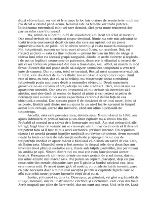 după câteva luni, vor voi să le arunce la loc într-o stare de semisclavie mult mai
rea decât a existat până acum. Necazul este că femeile vor toată puterea.
Întotdeauna extremiştii sunt cei care domină, fără prea mare rezistenţă din
partea celor care îi urmează.
Da, admit că suntem un fel de invadatori; am făcut tot felul de lucruri.
Dar omul trebuie să-şi croiască singur destinul. Nimic nu este mai adevărat în
toată istoria omenească decât că rasa din care am apărut noi nu poate
supravieţui dacă, de pildă, noi le oferim invenţii şi vasta noastră cunoaştere.
Noi, totipotenţii, suntem un braţ mort al unui fluviu, un accident. Noi, cei
treizeci şi cinci — asta cu tine inclusiv — putem furniza un litru de sânge la
câteva luni celor cu aceeaşi grupă sanguină, dându-le astfel tinereţe şi legându-
i de noi cu legături neomenesc de puternice, deoarece la sfârşitul a treizeci de
ani ei vor trebui să primească din nou o transfuzie, sau, altfel, să moară în mod
firesc. Fiecare din noi poate astfel să asigure nemurirea temporară a vreo trei
sute de oameni. Dar cu asta, totul se termină. Restul rasei umane este exclusă.
În total, cele douăzeci de fe-mei dintre noi au născut optsprezece copii. Unul
este al meu, cu tine, dar el, ca şi ceilalţi, nu moşteneşte decât o tendinţă
totipotentă puţin mai mare decât a oamenilor obişnuiţi. Două experienţe
groaznice ne-au convins că totipotenţa nu este ereditară. Deci, vezi că noi nu
aparţinem omenirii. Dar asta nu înseamnă că nu trebuie să încercăm să-i
ajutăm, mai ales dacă ţii seama de faptul că până şi cei treizeci şi patru de
nereuşiţi care suntem noi avem capacitatea cerebrală dublă faţă de cea
obişnuită a omului. Dar aceasta poate fi de douăzeci de ori mai mare. Ştim că
se poate, fiindcă unii dintre noi au ajuns la un nivel foarte apropiat în timpul
acelor luni cenuşii, şterse din memorie, când am atins o perioadă de
totipotenţa.
Ascultă, asta este povestea mea, dovada mea: M-am născut în 1896, am
ajuns infirmieră în primul război şi un obuz exploziv mi-a smuls bra-ţul.
Probabil că noroiul m-a salvat de o hemoragie mortală. Am stat neîngrijită zile
întregi; bagă bine de seamă: nu se cunoaşte nici un caz ca cine-vă să fi devenit
totipotent fără să fi fost supus unei asemenea presiuni intense. Un organism
căruia i se acordă prompt îngrijire medicală nu devine totipotent. Avem oamenii
noştri la toate centrele de informaţii medicale şi ajungem la un caz de
totipotenţă imediat ce apare măcar o bănuială că e-xistă un astfel de caz. Dar,
să lăsăm asta. Miracolul meu a fost acesta: în timpul celei de-a doua faze am
inventat două plăcuţe metalice care, fixate sub tălpile pantofilor, îmi permiteau
să umblu pe apă. Nimeni dintre noi nu mai ştie cum funcţionează aceste
lucruri. Presupun că am trecut printr-un mare pericol de a mă îneca, dar nu
îmi aduc aminte nici măcar asta. Nu putem să copiem plăcuţele, deşi ele par
construite din metale obişnuite care pot fi găsite la bordul oricărui vas. Asta
este marea artă. Pe acest mare glob al nostru, cu puzderia lui de invenţii, pare
că este necesară doar o minte mai ascuţită pentru a cuprinde faptele care se
află sub ochii noştri printre lucrurile vieţii de zi cu zi.
Lesley, ştii care-i sarcina ta. Deasupra, pe pământ, vei găsi o grămadă de
utilaje, motoare, unelte, instrumente electrice şi electronice, câte ceva din toate.
Acele magazii par pline de fiare vechi, dar nu sunt aşa ceva. Uită-te le ele. Lasă-
 
