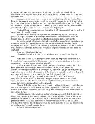 ţi mintea să încerce să creeze combinaţii noi din acele vechituri. Şi, în
momentul când ai găsit ceva, comunică celor de aici. Ei vor construi orice vrei
în câteva ore.
Lesley, ceea ce vrem noi, ceea ce are nevoie lumea, este un conducător.
Experienţa noastră şi scopurile urmărite ne arată că nu este nimic îngrijorător
într-o astfel de evoluţie. Lesley, sau vei deveni un conducător, sau vei fi păpuşa
lui Jefferson Dayles, iar noi, ceilalţi treizeci şi patru, vom fi morţi, căci ne vom
considera lipsiţi de orice valoare în continuare. Înţe-legi?
Pe când Craig era condus spre dormitor, îi părea că scopul lor nu putea fi
expus mai clar decât fusese.
Rămase treaz, năduşit de spaimă. De două ori îşi spuse, zăcând pe
jumătate aţipit, că vizita în fortăreaţa de sub fermă fusese un vis. Dar, de
fiecare dată, înţelegerea sumbră a situaţiei îi izgonea iluziile din minte.
Cu o zi în urmă, când pericolul părea destul de departe, se mângâiase cu
speranţa că vor fi în siguranţă în această ascunzătoare din deşert. Acum
înţelegea mai bine. O armată de tancuri şi avioane vor ataca — iar ea şi ceilalţi
erau hotărâţi să moară dacă el nu reuşea să împiedice acel atac sau dacă era
capturat.
Craig se ridică brusc în pat.
„Nerodule!” gândi el furios „ei nu vor face asta; şi totuşi am înghiţit
nada”.
Furia i se stinse la fel de repede cum apăruse. O plăcea pe femeie. Era
focoasă şi avea personalitate. Şi, cumva — asta nu avea nimic de-a face cu
dragostea — nu şi-o putea imagina moartă.
În plus, nu era doar ea sau ceilalţi totipotenţi a căror viaţă să fie în joc.
Erau şi sclavii lor de sânge, oamenii de acolo, de jos, care urmau să
construiască maşinile pe care le concepea el, toţi având grupa lui sanguină şi
depinzând de el pentru a fi nemuritori. Ce frumos era gândit totul şi ce logic. Ei
vor lucra nebuneşte pentru a pune în practică planurile lui.
Şi apoi, mai erau şi criminalii condamnaţi. Ciudat că se simţea
răspunzător de viaţa lor. În realitate, desigur, ei n-ar fi trebuit să fi fost
condamnaţi la moarte. Poate că lumii îi displăcea ideea, dar membrii unei
gloate înfuriate nu sunt chiar nişte criminali.
Gândurile lui îşi urmară drumul întortocheat pe tot timpul nopţii. La un
moment dat, apăru o nedumerire: această capacitate de douăzeci de ori mai
mare decât creierul omenesc obişnuit nu putea fi măsurată prin coeficientul de
inteligentă (I. Q.).
Numai un creier electronic ar putea avea un coeficient de inteligenţă de
2000. Mai existau şi alţi factori în creier care să fie afectaţi. Cum se făcea, de
exemplu, că cineva cu un coeficient de 100 are adesea de două ori mai multă
personalitate şi calităţi de conducător decât vreun superdotat cu 150. Nu,
creierul de douăzeci de ori mai puternic nu avea nimic de-a face cu coeficientul
de inteligenţă. Probabil e vorba de…
— Nu-şi putea imagina ce.
 