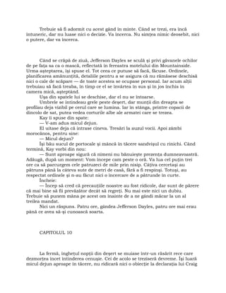 Trebuie să fi adormit cu acest gând în minte. Când se trezi, era încă
întuneric, dar nu luase nici o decizie. Va încerca. Nu simţea nimic deosebit, nici
o putere, dar va încerca.
Când se crăpă de ziuă, Jefferson Dayles se sculă şi privi găvanele ochilor
de pe faţa sa ca o mască, reflectată în fereastra motelului din Mountainside.
Urma aşteptarea, îşi spuse el. Tot ceea ce putuse să facă, făcuse. Ordinele,
planificarea amănunţită, detaliile pentru a se asigura că nu rămăsese deschisă
nici o cale de scăpare — de toate acestea se ocupase personal. Iar acum alţii
trebuiau să facă treaba, în timp ce el se învârtea în sus şi în jos închis în
camera mică, aşteptând.
Uşa din spatele lui se deschise, dar el nu se întoarse.
Umbrele se întindeau grele peste deşert, dar munţii din dreapta se
profilau deja vizibil pe cerul care se lumina. Iar în stânga, printre copacii de
dincolo de sat, putea vedea corturile albe ale armatei care se trezea.
Kay îi spuse din spate:
— V-am adus micul dejun.
El uitase deja că intrase cineva. Tresări la auzul vocii. Apoi zâmbi
morocănos, pentru sine:
— Micul dejun?
Îşi bău sucul de portocale şi mâncă în tăcere sandvişul cu rinichi. Când
termină, Kay vorbi din nou:
— Sunt aproape sigură că nimeni nu bănuieşte prezenţa dumneavoastră.
Adăugă, după un moment: Vom începe cam peste o oră. Va lua cel puţin trei
ore ca să parcurgem cele patruzeci de mile prin nisip. Câţiva cercetaşi au
pătruns până la câteva sute de metri de casă, fără a fi respinşi. Totuşi, au
respectat ordinele şi n-au făcut nici o încercare de a pătrunde în curte.
Încheie:
— Încep să cred că precauţiile noastre au fost ridicole, dar sunt de părere
că mai bine să fii prevăzător decât să regreţi. Nu mai este nici un dubiu.
Trebuie să punem mâna pe acest om înainte de a ne gândi măcar la un al
treilea mandat.
Nici un răspuns. Patru ore, gândea Jefferson Dayles, patru ore mai erau
până ce avea să-şi cunoască soarta.
CAPITOLUL 10
La fermă, îngheţul nopţii din deşert se muiase într-un răsărit rece care
dezmorţea încet întinderea cenuşie. Cei de acolo se treziseră devreme. Îşi luară
micul dejun aproape în tăcere, nu ridicară nici o obiecţie la declaraţia lui Craig
 