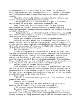 privind prizoniera şi, în cele din urmă, se împrăştiară. Unii merseră să-i
schimbe pe cei care stătuseră de pază în timpul nopţii pe dunele ce se înălţau
peste întinderile neregulate de nisip. Doar unul sau doi păreau cu adevărat
ocupaţi.
Atmosfera era încordată, plină de nervozitate. Pe când închideau uşa
celei de-a treia magazii, Anrella spuse încruntându-se:
— Mă aşteptasem ca ei să obiecteze când le-ai spus că te voi însoţi
oriunde mergi azi. Trebuie să-i fi nedumerit cu pretenţia asta.
Craig rămase tăcut. Rolul de conducător care îi fusese acordat îl
descumpănea. De câteva ori sesizase un început de opoziţie în gândul
oamenilor, ca apoi să-l urmărească cum se stinge fără a fi exprimat. Se trezi că
Anrella îi vorbea din nou:
— Îmi pare rău că te-am sfătuit să mergi să mai dormi. Noi ne-am gândit
să fii odihnit pentru misiunea ta. Voisem şi să planificăm totul astfel încât să ai
la dispoziţie cel puţin o jumătate de zi.
Curios, pur şi simplu, cuvintele ei îl iritară. Răspunse apăsat:
— Mijloacele mele de a reuşi sunt şi ele limitate. Şi am convingerea că
abordez întreaga chestiune dintr-un unghi greşit. Din punct de vedere mecanic
nu este corect. Aş putea vedea câteva posibilităţi, de exemplu, cu echipamentul
electric din ultima magazie. Utilizarea unui vid plus 999 conjugată cu bobinele
electrice oferă mai multe alternative, dar…
El o privi întunecat.
— Toate au un punct slab. Armele ucid. Ard şi distrug. Ca să fiu cinstit,
mai bine mă spânzură, decât să omor o grămadă de soldaţi care-şi fac datoria.
Şi, mai bine să ţi-o spun de acum, am început să mă satur. Toată această
afacere — îşi flutură încet braţul — este prea tâmpită pentru a putea fi
descrisă. Încep să mă întreb dacă nu mi-am pierdut minţile. Se încruntă la ea.
Dă-mi voie să te întreb ceva: este posibil să faceţi rost de o navă care să ne ia în
scurt timp de aici şi să salveze vieţile tuturor celor de la suprafaţă?
Privirea Anrellei era liniştită. Răspunse calm.
— Se poate chiar mai simplu. Am putea să te luăm dedesubt. Mai există
şi o navă. Se află la vreo douăzeci de mile deasupra noastră, un model mare a
ceea ce credeai tu că este un avion electric. Aş putea să-l chem jos chiar acum.
Dar nu o voi face. Acesta este momentul critic al unui plan pe care l-am pus la
punct încă de când am dat prima oară de tine.
Craig replică:
— Nu cred în ameninţarea că vă veţi sinucide. Acesta-i doar încă un truc
pentru a mări stresul.
Anrella îi zise cu blândeţe.
— Eşti obosit, Lesley, şi te afli sub o mare solicitare fizică. Jur pe
cuvântul meu de onoare că ceea ce ţi-am spus este adevărat.
— Ce înseamnă onoarea obişnuită pentru o superfemeie?
Ea rămase calmă.
— Dacă te-ai gândi la implicaţiile refuzului tău de-a ucide pe cei ce vor
veni să ne atace, vei înţelege că ceea ce ne îndreptăţeşte faptele sunt intenţiile
noastre onorabile. Şi, Lesley, trebuie să-ţi spun ceva. Nu avusesem intenţia, dar
 