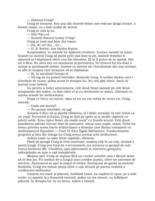 — Domnul Craig?
Craig se întoarse. Era una din tinerele femei care stătuse lângă intrare, o
femeie vioaie, cu o faţă ciudat de severă.
Craig se uită la ea.
— Hm! Făcu el.
— Sunteţi domnul Lesley Craig?
Craig se trezi mai bine din visare.
— Da, de ce? Eu… Ce…
— O. K. fetelor, zise tânăra femeie.
Surprinzător, în mâinile lor apărură revolvere. Luceau metalic în soare.
Înainte ca uluitul Craig să poată privi mai bine la ele, mâinile femeilor îl
apucară şi-l împinseră către una din limuzine. El ar fi putut să se opună. Dar
nu o făcu. Nu avea nici un sentiment al pericolului. În creierul lui era doar o
uriaşă şi paralizantă uimire. Înainte ca mintea să-i funcţioneze din nou normal,
se afla în maşina care începuse să se deplaseze.
— Ei, ia ascultaţi! Începu el.
— Vă rog să nu puneţi întrebări, domnule Craig. Îi vorbea tânăra care-l
întrebase de nume; şedea acum în dreapta lui. Nu veţi păţi nimic, dacă vă
purtaţi cum trebuie.
Ca pentru a întări ameninţarea, cele două femei aşezate pe cele două
strapontine din mijloc, cu faţa către el şi cu revolverele în mâini, clătinară cu
înţeles armele lor strălucitoare.
După ce trecu un minut, văzu că tot nu era vorba de vreun vis. Craig
întrebă:
— Unde mă duceţi?
— Nu puneţi întrebări, vă rog!
Aceasta îl făcu să-şi piardă răbdarea, şi-i dădu senzaţia că este tratat ca
un copil. Încruntat şi furios, Craig se lăsă pe spate şi-şi studie răpitorii cu
priviri ostile. Erau tipice femei „de modă nouă” cu fustele scurte. Cele două
pistolărese păreau trecute bine de patruzeci, totuşi erau suple, vioaie. Ochii lor
aveau privirea aceea foarte strălucitoare a femeilor care făceau tratament cu
medicamentul Equalizer — Care Te Face Egala Bărbatului. Conducătoarea
grupului şi fata din stânga lui Craig aveau aceiaşi ochi strălucitori.
Arătau toate ca nişte fiinţe capabile, eficienţe.
Până să ajungă Craig la vreo concluzie, maşina viră la un colţ, urcând o
pantă lungă. Craig avu timp să o recunoască, era intrarea în garajul de sub
tumul hotelului Mc. Candless; apoi pătrunseră în interiorul garajului,
îndreptându-se spre o uşă îndepărtată.
Maşina opri. Craig se supuse fără un cuvânt armelor care-i făcură semn
să se dea jos. Fu condus de-a lungul unui coridor pustiu, către un ascensor de
serviciu. Ascensorul se opri la etajul al treilea. Înconjurat de garda sa exclusiv
feminină, Craig era mânat pieziş către o uşă situată pe partea cealaltă a
coridorului strălucitor.
Camera era mare şi plăcută, mobilată luxos. La capătul ei opus, pe o sofa
verde, cu spatele la o fereastră enormă, şedea un om cărunt, cu înfăţişare
plăcută. În dreapta lui, la un birou, stătea o tânără.
 