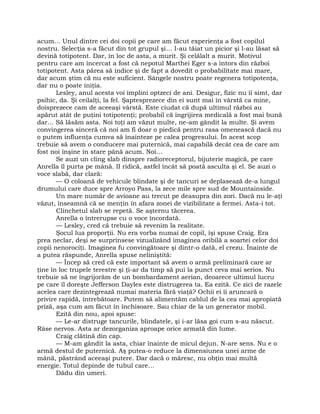 acum… Unul dintre cei doi copii pe care am făcut experienţa a fost copilul
nostru. Selecţia s-a făcut din tot grupul şi… I-au tăiat un picior şi l-au lăsat să
devină totipotent. Dar, în loc de asta, a murit. Şi celălalt a murit. Motivul
pentru care am încercat a fost că nepotul Marthei Eger s-a întors din război
totipotent. Asta părea să indice şi de fapt a dovedit o probabilitate mai mare,
dar acum ştim că nu este suficient. Sângele nostru poate regenera totipotenţa,
dar nu o poate iniţia.
Lesley, anul acesta voi împlini optzeci de ani. Desigur, fizic nu îi simt, dar
psihic, da. Şi ceilalţi, la fel. Şaptesprezece din ei sunt mai în vârstă ca mine,
doisprezece cam de aceeaşi vârstă. Este ciudat că după ultimul război au
apărut atât de puţini totipotenţi; probabil că îngrijirea medicală a fost mai bună
dar… Să lăsăm asta. Noi toţi am văzut multe, ne-am gândit la multe. Şi avem
convingerea sinceră că noi am fi doar o piedică pentru rasa omenească dacă nu
o putem influenţa cumva să înainteze pe calea progresului. În acest scop
trebuie să avem o conducere mai puternică, mai capabilă decât cea de care am
fost noi înşine în stare până acum. Noi…
Se auzi un cling slab dinspre radioreceptorul, bijuterie magică, pe care
Anrella îl purta pe mână. II ridică, astfel încât să poată asculta şi el. Se auzi o
voce slabă, dar clară:
— O coloană de vehicule blindate şi de tancuri se deplasează de-a lungul
drumului care duce spre Arroyo Pass, la zece mile spre sud de Mountainside.
Un mare număr de avioane au trecut pe deasupra din zori. Dacă nu le-aţi
văzut, înseamnă că se menţin în afara zonei de vizibilitate a fermei. Asta-i tot.
Clinchetul slab se repetă. Se aşternu tăcerea.
Anrella o întrerupse cu o voce încordată.
— Lesley, cred că trebuie să revenim la realitate.
Şocul lua proporţii. Nu era vorba numai de copil, îşi spuse Craig. Era
prea neclar, deşi se surprinsese vizualizând imaginea oribilă a soartei celor doi
copii nenorociţi. Imaginea fu convingătoare şi dintr-o dată, el crezu. Înainte de
a putea răspunde, Anrella spuse neliniştită:
— Încep să cred că este important să avem o armă preliminară care ar
ţine în loc trupele terestre şi ţi-ar da timp să pui la punct ceva mai serios. Nu
trebuie să ne îngrijorăm de un bombardament aerian, deoarece ultimul lucru
pe care îl doreşte Jefferson Dayles este distrugerea ta. Ea ezită. Ce zici de razele
acelea care dezintegrează numai materia fără viaţă? Ochii ei îi aruncară o
privire rapidă, întrebătoare. Putem să alimentăm cablul de la cea mai apropiată
priză, aşa cum am făcut în închisoare. Sau chiar de la un generator mobil.
Ezită din nou, apoi spuse:
— Le-ar distruge tancurile, blindatele, şi i-ar lăsa goi cum s-au născut.
Râse nervos. Asta ar dezorganiza aproape orice armată din lume.
Craig clătină din cap.
— M-am gândit la asta, chiar înainte de micul dejun. N-are sens. Nu e o
armă destul de puternică. Aş putea-o reduce la dimensiunea unei arme de
mână, păstrând aceeaşi putere. Dar dacă o măresc, nu obţin mai multă
energie. Totul depinde de tubul care…
Dădu din umeri.
 