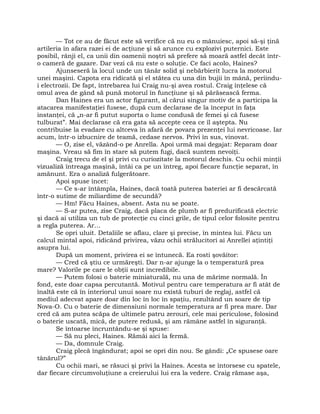 — Tot ce au de făcut este să verifice că nu eu o mânuiesc, apoi să-şi ţină
artileria în afara razei ei de acţiune şi să arunce cu explozivi puternici. Este
posibil, rânji el, ca unii din oamenii noştri să prefere să moară astfel decât într-
o cameră de gazare. Dar vezi că nu este o soluţie. Ce faci acolo, Haines?
Ajunseseră la locul unde un tânăr solid şi nebărbierit lucra la motorul
unei maşini. Capota era ridicată şi el stătea cu una din bujii în mână, periindu-
i electrozii. De fapt, întrebarea lui Craig nu-şi avea rostul. Craig înţelese că
omul avea de gând să pună motorul în funcţiune şi să părăsească ferma.
Dan Haines era un actor figurant, al cărui singur motiv de a participa la
atacarea manifestaţiei fusese, după cum declarase de la început în faţa
instanţei, că „n-ar fi putut suporta o lume condusă de femei şi că fusese
tulburat”. Mai declarase că era gata să accepte ceea ce îl aştepta. Nu
contribuise la evadare cu altceva în afară de povara prezenţei lui nevricoase. Iar
acum, într-o izbucnire de teamă, cedase nervos. Privi în sus, vinovat.
— O, zise el, văzând-o pe Anrella. Apoi urmă mai degajat: Reparam doar
maşina. Vreau să fim în stare să putem fugi, dacă suntem nevoiţi.
Craig trecu de el şi privi cu curiozitate la motorul deschis. Cu ochii minţii
vizualiză întreaga maşină, întâi ca pe un întreg, apoi fiecare funcţie separat, în
amănunt. Era o analiză fulgerătoare.
Apoi spuse încet:
— Ce s-ar întâmpla, Haines, dacă toată puterea bateriei ar fi descărcată
într-o sutime de miliardime de secundă?
— Hm! Făcu Haines, absent. Asta nu se poate.
— S-ar putea, zise Craig, dacă placa de plumb ar fi predurificată electric
şi dacă ai utiliza un tub de protecţie cu cinci grile, de tipul celor folosite pentru
a regla puterea. Ar…
Se opri uluit. Detaliile se aflau, clare şi precise, în mintea lui. Făcu un
calcul mintal apoi, ridicând privirea, văzu ochii strălucitori ai Anrellei aţintiţi
asupra lui.
După un moment, privirea ei se întunecă. Ea rosti şovăitor:
— Cred că ştiu ce urmăreşti. Dar n-ar ajunge la o temperatură prea
mare? Valorile pe care le obţii sunt incredibile.
— Putem folosi o baterie miniaturală, nu una de mărime normală. În
fond, este doar capsa percutantă. Motivul pentru care temperatura ar fi atât de
înaltă este că în interiorul unui soare nu există tuburi de reglaj, astfel că
mediul adecvat apare doar din loc în loc în spaţiu, rezultând un soare de tip
Nova-O. Cu o baterie de dimensiuni normale temperatura ar fi prea mare. Dar
cred că am putea scăpa de ultimele patru zerouri, cele mai periculose, folosind
o baterie uscată, mică, de putere redusă, şi am rămâne astfel în siguranţă.
Se întoarse încruntându-se şi spuse:
— Să nu pleci, Haines. Rămâi aici la fermă.
— Da, domnule Craig.
Craig plecă îngândurat; apoi se opri din nou. Se gândi: „Ce spusese oare
tânărul?”
Cu ochii mari, se răsuci şi privi la Haines. Acesta se întorsese cu spatele,
dar fiecare circumvoluţiune a creierului lui era la vedere. Craig rămase aşa,
 