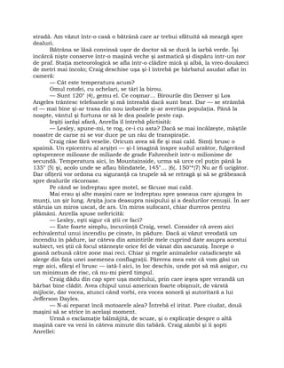 stradă. Am văzut într-o casă o bătrână care ar trebui sfătuită să meargă spre
dealuri.
Bătrâna se lăsă convinsă uşor de doctor să se ducă la iarbă verde. Îşi
încărcă nişte conserve într-o maşină veche şi astmatică şi dispăru într-un nor
de praf. Staţia meteorologică se afla într-o clădire mică şi albă, la vreo douăzeci
de metri mai încolo; Craig deschise uşa şi-l întrebă pe bărbatul asudat aflat în
cameră:
— Cât este temperatura acum?
Omul rotofei, cu ochelari, se târî la birou.
— Sunt 120° {4}, gemu el. Ce coşmar… Birourile din Denver şi Los
Angeles trântesc telefoanele şi mă întreabă dacă sunt beat. Dar — se strâmbă
el — mai bine şi-ar trasa din nou izobarele şi-ar avertiza populaţia. Până la
noapte, vântul şi furtuna or să le dea poalele peste cap.
Ieşiţi iarăşi afară, Anrella îl întrebă plictisită:
— Lesley, spune-mi, te rog, ce-i cu asta? Dacă se mai încălzeşte, măştile
noastre de carne ni se vor duce pe un râu de transpiraţie.
Craig râse fără veselie. Oricum avea să fie şi mai cald. Simţi brusc o
spaimă. Un epicentru al arşiţei — şi-l imagină înspre sudul arzător, fulgerând
optsprezece milioane de miliarde de grade Fahrenheit într-o milionime de
secundă. Temperatura aici, în Mountainside, urma să urce cel puţin până la
135° {5} şi, acolo unde se aflau blindatele, 145°… {6}. 150°*{7} Nu ar fi ucigător.
Dar ofiţerii vor ordona cu siguranţă ca trupele să se retragă şi să se grăbească
spre dealurile răcoroase.
Pe când se îndreptau spre motel, se făcuse mai cald.
Mai erau şi alte maşini care se îndreptau spre şoseaua care ajungea în
munţi, un şir lung. Arşiţa juca deasupra nisipului şi a dealurilor cenuşii. În aer
stăruia un miros uscat, de ars. Un miros sufocant, chiar dureros pentru
plămâni. Anrella spuse nefericită:
— Lesley, eşti sigur că ştii ce faci?
— Este foarte simplu, încuviinţă Craig, vesel. Consider că avem aici
echivalentul unui incendiu pe cinste, în pădure. Dacă ai văzut vreodată un
incendiu în pădure, iar câteva din amintirile mele cuprind date asupra acestui
subiect, vei ştii că focul stârneşte orice fel de vânat din ascunziş. Începe o
goană nebună către zone mai reci. Chiar şi regele animalelor catadicseşte să
alerge din faţa unei asemenea conflagraţii. Părerea mea este că vom găsi un
rege aici, sfârşi el brusc — iată-l aici, în loc deschis, unde pot să mă asigur, cu
un minimum de risc, că nu-mi pierd timpul.
Craig dădu din cap spre uşa motelului, prin care ieşea spre verandă un
bărbat bine clădit. Avea chipul unui american foarte obişnuit, de vârstă
mijlocie, dar vocea, atunci când vorbi, era vocea sonoră şi autoritară a lui
Jefferson Dayles.
— N-ai reparat încă motoarele alea? Întrebă el iritat. Pare ciudat, două
maşini să se strice în acelaşi moment.
Urmă o exclamaţie bălmăjită, de scuze, şi o explicaţie despre o altă
maşină care va veni în câteva minute din tabără. Craig zâmbi şi îi şopti
Anrellei:
 