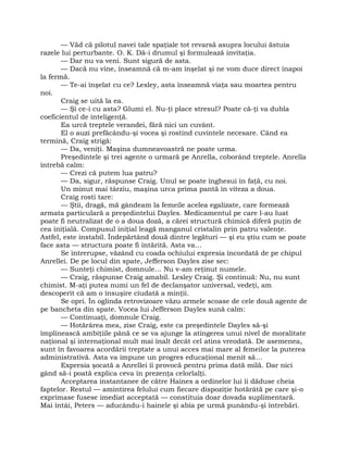 — Văd că pilotul navei tale spaţiale tot revarsă asupra locului ăstuia
razele lui perturbante. O. K. Dă-i drumul şi formulează invitaţia.
— Dar nu va veni. Sunt sigură de asta.
— Dacă nu vine, înseamnă că m-am înşelat şi ne vom duce direct înapoi
la fermă.
— Te-ai înşelat cu ce? Lesley, asta înseamnă viaţa sau moartea pentru
noi.
Craig se uită la ea.
— Şi ce-i cu asta? Glumi el. Nu-ţi place stresul? Poate că-ţi va dubla
coeficientul de inteligenţă.
Ea urcă treptele verandei, fără nici un cuvânt.
El o auzi prefăcându-şi vocea şi rostind cuvintele necesare. Când ea
termină, Craig strigă:
— Da, veniţi. Maşina dumneavoastră ne poate urma.
Preşedintele şi trei agente o urmară pe Anrella, coborând treptele. Anrella
întrebă calm:
— Crezi că putem lua patru?
— Da, sigur, răspunse Craig. Unul se poate înghesui în faţă, cu noi.
Un minut mai târziu, maşina urca prima pantă în viteza a doua.
Craig rosti tare:
— Ştii, dragă, mă gândeam la femeile acelea egalizate, care formează
armata particulară a preşedintelui Dayles. Medicamentul pe care l-au luat
poate fi neutralizat de o a doua doză, a cărei structură chimică diferă puţin de
cea iniţială. Compusul iniţial leagă manganul cristalin prin patru valenţe.
Astfel, este instabil. Îndepărtând două dintre legături — şi eu ştiu cum se poate
face asta — structura poate fi întărită. Asta va…
Se întrerupse, văzând cu coada ochiului expresia încordată de pe chipul
Anrellei. De pe locul din spate, Jefferson Dayles zise sec:
— Sunteţi chimist, domnule… Nu v-am reţinut numele.
— Craig, răspunse Craig amabil. Lesley Craig. Şi continuă: Nu, nu sunt
chimist. M-aţi putea numi un fel de declanşator universal, vedeţi, am
descoperit că am o însuşire ciudată a minţii.
Se opri. În oglinda retrovizoare văzu armele scoase de cele două agente de
pe bancheta din spate. Vocea lui Jefferson Dayles sună calm:
— Continuaţi, domnule Craig.
— Hotărârea mea, zise Craig, este ca preşedintele Dayles să-şi
împlinească ambiţiile până ce se va ajunge la atingerea unui nivel de moralitate
naţional şi internaţional mult mai înalt decât cel atins vreodată. De asemenea,
sunt în favoarea acordării treptate a unui acces mai mare al femeilor la puterea
administrativă. Asta va impune un progres educaţional menit să…
Expresia şocată a Anrellei îi provocă pentru prima dată milă. Dar nici
gând să-i poată explica ceva în prezenţa celorlalţi.
Acceptarea instantanee de către Haines a ordinelor lui îi dăduse cheia
faptelor. Restul — amintirea felului cum fiecare dispoziţie hotărâtă pe care şi-o
exprimase fusese imediat acceptată — constituia doar dovada suplimentară.
Mai întâi, Peters — aducându-i hainele şi abia pe urmă punându-şi întrebări.
 