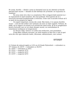 Pe urmă, Anrella — dându-i arma şi chemând nava la sol, bătrânii şi femeile
plecând spre munte — dovadă că atât bărbaţii cât şi femeile i se supuneau în
totalitate.
Nu avea nimic de-a face cu conştientul. Nici o singură dată oamenii nu i
se supuseseră în mod conştient. Era mai profund. Totul pornea de la o
structură nervoasă fundamentală a creierului. Celor care îl ascultă trebuie să li
se pară că era propria lor logică.
Un aspect important, acesta din urmă. Mai târziu, îi va spune Anrellei;
acum — avea de dat ordine care trebuiau să sune ca nişte sugestii. Trebuia, de
pildă, să se asigure că armata va fi retrasă din iadul acela. Şi să se pregătească
pentru furtunile care se vor abate dinspre munţi, un contrabalans la
cataclismul neobişnuit al temperaturii.
Cu fiecare clipă, viitorul i se arăta mai strălucitor, mai promiţător.
Craig dădu ordinele necesare, pe când maşina se lăsa într-o vale şi apoi
urca din nou spre dealurile înalte, răcoroase, ademenitoare, care urmau.
SFÂRŞIT
{1} Unitate de măsură egală cu 2,54 cm {2} Grade Fahrenheit — echivalent cu
37° Celsius {3} 105°F — echivalent cu 40,5°C
{4} 120°F — echivalent cu 49°C
{5} 135°F — respectiv 57°C
{6} 145°F — respectiv 63°C
{7} 145°F — respectiv 63°C
 