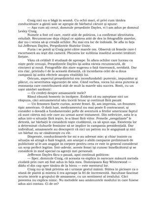 Craig nici nu o băgă în seamă. Cu ochii mari, el privi cum tânăra
conducătoare a gărzii sale se apropie de bărbatul cărunt şi spune:
— Aşa cum aţi cerut, domnule preşedinte Dayles, vi l-am adus pe domnul
Lesley Craig.
Numele a fost cel care, rostit atât de politicos, i-a confirmat identitatea
celuilalt. Recunoscuse deja chipul ce apărea atât de des în fotografiile ziarelor,
dar nu-i venea să-şi creadă ochilor. Nu mai era loc de îndoială. Se afla în faţa
lui Jefferson Dayles, Preşedintele Statelor Unite.
Furia i se potoli şi Craig privi către marele om. Observă că femeile care-l
escortaseră au ieşit din cameră. Plecarea lor sublinia insolitul acestei întâlniri
forţate.
Văzu că celălalt îl studiază de aproape. În afara ochilor care luceau ca
nişte perle cenuşii, Preşedintele Dayles îşi arăta vârsta recunoscută, de
cincizeci şi nouă. Fotografiile din ziare sugerau o faţă tinerească, neridată. Dar
era clar, privindu-l de la această distanţă, că încordarea celei de-a doua
campanii îşi arăta efectele asupra vitalităţii lui.
Oricum, aspectul preşedintelui era inconfundabil: puternic, impunător şi
plăcut, cu severitatea siguranţei de sine. Când vorbea, vocea lui avea puterea şi
rezonanţa care contribuiseră atât de mult la marele său succes. Rosti, cu un
uşor zâmbet sardonic:
— Ce credeţi despre amazoanele mele?
Râsul răsună homeric în încăpere. Evident că nu aşteptase nici un
răspuns, căci amuzamentul său încetă brusc şi continuă fără pauză:
— Un fenomen foarte curios, aceste femei. Şi, am impresia, un fenomen
tipic american. O dată luat, medicamentul nu mai poate fi contracarat; şi
consider o dovadă a fundamentalei pofte de aventură a fetelor americane faptul
că sunt câteva mii cele care au urmat acest tratament. Din nefericire, asta le-a
adus într-o situaţie fără ieşire, le-a lăsat fără viitor. Femeile „neegalizate” le
detestă, iar bărbaţii le consideră nişte ciudăţenii, ca să spun aşa. Existenţa lor
a determinat cluburile feminine să se implice în campania prezidenţială. Dar
individual, amazoanele au descoperit că nici un patron nu le angajează şi nici
un bărbat nu se căsătoreşte cu ele.
Disperate, conducătoarele lor mi s-au adresat mie; şi chiar înainte ca
situaţia să atingă o fază tragică, am aranjat o abilă campanie preliminară de
publicitate şi le-am angajat în corpore pentru ceea ce este în general considerat
un scop perfect legitim. Într-adevăr, aceste femei îşi cunosc binefăcătorul şi se
consideră în mod special ca agenţii mei personali.
Jefferson Dayles făcu o pauză, apoi continuă politicos:
— Sper, domnule Craig, că aceasta va explica în oarecare măsură metoda
ciudată prin care aţi fost adus în faţa mea. Domnişoara Kay Whiterwood —
dădu el din cap spre tânăra de la birou — este mentorul lor.
Craig nu-şi lăsă privirea să-i urmeze gestul mâinii. Stătea în picioare ca o
stană de piatră şi mintea îi era aproape la fel de încremenită. Ascultase fascinat
scurta istorie a grupului de amazoane, cu un sentiment al irealului. Căci
povestea nu explica nimic. Nu metodele sau amănuntele modului în care fusese
adus aici contau. Ci de ce?
 