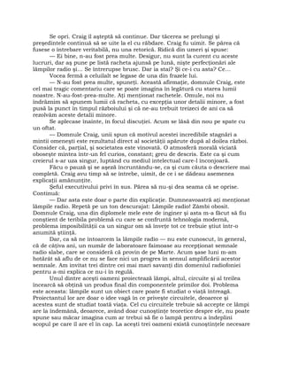 Se opri. Craig îl aşteptă să continue. Dar tăcerea se prelungi şi
preşedintele continuă să se uite la el cu răbdare. Craig fu uimit. Se părea că
fusese o întrebare veritabilă, nu una retorică. Ridică din umeri şi spuse:
— Ei bine, n-au fost prea multe. Desigur, nu sunt la curent cu aceste
lucruri, dar aş pune pe listă racheta ajunsă pe lună, nişte perfecţionări ale
lămpilor radio şi… Se întrerupse brusc. Dar ia stai? Şi ce-i cu asta? Ce…
Vocea fermă a celuilalt se legase de una din frazele lui.
— N-au fost prea multe, spuneţi. Această afirmaţie, domnule Craig, este
cel mai tragic comentariu care se poate imagina în legătură cu starea lumii
noastre. N-au-fost-prea-multe. Aţi menţionat rachetele. Omule, noi nu
îndrăznim să spunem lumii că racheta, cu excepţia unor detalii minore, a fost
pusă la punct în timpul războiului şi că ne-au trebuit treizeci de ani ca să
rezolvăm aceste detalii minore.
Se aplecase înainte, în focul discuţiei. Acum se lăsă din nou pe spate cu
un oftat.
— Domnule Craig, unii spun că motivul acestei incredibile stagnări a
mintii omeneşti este rezultatul direct al societăţii apărute după al doilea război.
Consider că, parţial, şi societatea este vinovată. O atmosferă morală viciată
oboseşte mintea într-un fel curios, constant; greu de descris. Este ca şi cum
creierul s-ar uza singur, luptând cu mediul intelectual care-l înconjoară.
Făcu o pauză şi se aşeză încruntându-se, ca şi cum căuta o descriere mai
completă. Craig avu timp să se întrebe, uimit, de ce i se dădeau asemenea
explicaţii amănunţite.
Şeful executivului privi în sus. Părea să nu-şi dea seama că se oprise.
Continuă:
— Dar asta este doar o parte din explicaţie. Dumneavoastră aţi menţionat
lămpile radio. Repetă pe un ton descurajat: Lămpile radio! Zâmbi obosit.
Domnule Craig, una din diplomele mele este de inginer şi asta m-a făcut să fiu
conştient de teribila problemă cu care se confruntă tehnologia modernă,
problema imposibilităţii ca un singur om să înveţe tot ce trebuie ştiut într-o
anumită ştiinţă.
Dar, ca să ne întoarcem la lămpile radio — nu este cunoscut, în general,
că de câţiva ani, un număr de laboratoare faimoase au recepţionat semnale
radio slabe, care se consideră că provin de pe Marte. Acum şase luni m-am
hotărât să aflu de ce nu se face nici un progres în sensul amplificării acestor
semnale. Am invitat trei dintre cei mai mari savanţi din domeniul radiofoniei
pentru a-mi explica ce nu-i în regulă.
Unul dintre aceşti oameni proiectează lămpi, altul, circuite şi al treilea
încearcă să obţină un produs final din componentele primilor doi. Problema
este aceasta: lămpile sunt un obiect care poate fi studiat o viaţă întreagă.
Proiectantul lor are doar o idee vagă în ce priveşte circuitele, deoarece şi
acestea sunt de studiat toată viaţa. Cel cu circuitele trebuie să accepte ce lămpi
are la îndemână, deoarece, având doar cunoştinţe teoretice despre ele, nu poate
spune sau măcar imagina cum ar trebui să fie o lampă pentru a îndeplini
scopul pe care îl are el în cap. La aceşti trei oameni există cunoştinţele necesare
 