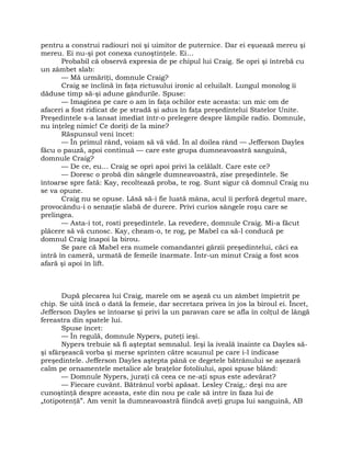 pentru a construi radiouri noi şi uimitor de puternice. Dar ei eşuează mereu şi
mereu. Ei nu-şi pot conexa cunoştinţele. Ei…
Probabil că observă expresia de pe chipul lui Craig. Se opri şi întrebă cu
un zâmbet slab:
— Mă urmăriţi, domnule Craig?
Craig se înclină în faţa rictusului ironic al celuilalt. Lungul monolog îi
dăduse timp să-şi adune gândurile. Spuse:
— Imaginea pe care o am în faţa ochilor este aceasta: un mic om de
afaceri a fost ridicat de pe stradă şi adus în faţa preşedintelui Statelor Unite.
Preşedintele s-a lansat imediat într-o prelegere despre lămpile radio. Domnule,
nu înţeleg nimic! Ce doriţi de la mine?
Răspunsul veni încet:
— În primul rând, voiam să vă văd. În al doilea rând — Jefferson Dayles
făcu o pauză, apoi continuă — care este grupa dumneavoastră sanguină,
domnule Craig?
— De ce, eu… Craig se opri apoi privi la celălalt. Care este ce?
— Doresc o probă din sângele dumneavoastră, zise preşedintele. Se
întoarse spre fată: Kay, recoltează proba, te rog. Sunt sigur că domnul Craig nu
se va opune.
Craig nu se opuse. Lăsă să-i fie luată mâna, acul îi perforă degetul mare,
provocându-i o senzaţie slabă de durere. Privi curios sângele roşu care se
prelingea.
— Asta-i tot, rosti preşedintele. La revedere, domnule Craig. Mi-a făcut
plăcere să vă cunosc. Kay, cheam-o, te rog, pe Mabel ca să-l conducă pe
domnul Craig înapoi la birou.
Se pare că Mabel era numele comandantei gărzii preşedintelui, căci ea
intră în cameră, urmată de femeile înarmate. Într-un minut Craig a fost scos
afară şi apoi în lift.
După plecarea lui Craig, marele om se aşeză cu un zâmbet împietrit pe
chip. Se uită încă o dată la femeie, dar secretara privea în jos la biroul ei. Încet,
Jefferson Dayles se întoarse şi privi la un paravan care se afla în colţul de lângă
fereastra din spatele lui.
Spuse încet:
— În regulă, domnule Nypers, puteţi ieşi.
Nypers trebuie să fi aşteptat semnalul. Ieşi la iveală înainte ca Dayles să-
şi sfârşească vorba şi merse sprinten către scaunul pe care i-l indicase
preşedintele. Jefferson Dayles aştepta până ce degetele bătrânului se aşezară
calm pe ornamentele metalice ale braţelor fotoliului, apoi spuse blând:
— Domnule Nypers, juraţi că ceea ce ne-aţi spus este adevărat?
— Fiecare cuvânt. Bătrânul vorbi apăsat. Lesley Craig,: deşi nu are
cunoştinţă despre aceasta, este din nou pe cale să intre în faza lui de
„totipotenţă”. Am venit la dumneavoastră fiindcă aveţi grupa lui sanguină, AB
 