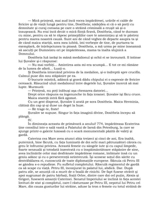 — Mică prinţesă, mai aud încă vocea împărătesei, urările ei calde de
fericire şi de viaţă lungă pentru tine, Dositheia; nădejdea ei că o să porţi cu
demnitate şi curaj coroana pe care o străină criminală a reuşit să şi-o
însuşească. Nu erai încă decât o mică fiinţă firavă, Dositheia, când te duceam
cu mine, pentru ca să te răpesc primejdiilor care te ameninţau şi să te păstrez
pentru marea noastră cauză. Sunt ani de când veghez de departe asupra ta şi
de când maica stariţă, sora mea iubită, îmi vorbeşte de tine, de purtarea ta
exemplară, de înţelepciunea ta pioasă. Dositheia, a mă urma pe mine înseamnă
să asculţi pe Dumnezeu ori pe împărăteasa, mama ta înalta slujnică a
Domnului.
Dositheia luă iarăşi în mână medalionul şi ochii ei se înrourară. II întinse
lui Şuvalov şi-i răspunse:
— Nu mai vorbiţi… Amintirea asta mi-era scumpă… E tot ce-mi rămâne
de la lumea de afară… Luaţi-o.
Şi Dositheia întorcând privirea de la medalion, şi-o îndreptă spre crucifix.
Calmul puse din nou stăpânire pe ea.
O bucurie mistică, adâncă şi gravă dădu chipului ei o expresie de fericire
cerească. Răsucind uluit medalionul între degetele lui, Şuvalov încercă să mai
lupte. Murmură:
— Prinţesă, nu poţi înăbuşi aşa chemarea datoriei…
Drept orice răspuns ea îngenunche în faţa icoanei. Şuvalov îşi făcu cruce.
Maica stareţă intră fără zgomot.
Cu un gest disperat, Şuvalov îi arată pe sora Dositheia. Maica Herminia,
clătină din cap şi-şi duse un deget la buze.
— Re trage-te, frate!
Şuvalov se supuse. Singur în faţa imaginii divine, Dositheia începu să
plângă.
IV.
În dimineaţa aceasta de primăvară a anului! 774, împărăteasa Ecaterina
ţine consiliul într-o sală vastă a Palatului de Iarnă din Petesburg, la care se
ajunge printr-o galerie luxoasă cu o scară monumentală păzită de valeţi şi
gardă.
Caterina cea Mare avea atunci abia treizeci şi cinci de ani, Era înaltă,
puternică, bine făcută, cu faţa luminată de doi ochi mari pătrunzători cărora cu
greu le înfruntai privirea. Această femeie cu sângele iute şi cu capul limpede,
foarte senzuală şi totodată înzestrată cu o înspăimântătoare stăpânire de sine,
avea înclinările celor mai desfrânate împărătese romane, îmbinate însă cu un
geniu adânc şi cu o perseverenţă neîntrecută. Îşi scosese soţul din sărite cu
destrăbălarea ei, cunoscută de toate diplomaţiile europene. Bănuia că Petru III
se gândea s-o repudieze. Fu sufletul complotului. Răsculă regimentul de gardă
ca să scape cu viaţă. Petru III, înconjurat în palatul lui, abdică. Dar. După
patru zile, se anunţă că a murit de o boală de rinichi. De fapt fusese otrăvit şi
apoi sugrumat de patru bărbaţi, fraţii Orlov, dintre care doi cel puţin, Alexis şi
Grigori, fuseseră amanţii Caterinei. Senatul Imperiului se înclină în faţa acestei
lovituri de stat şi complotul, care-l răsturnase pe Petru III, nepotul lui Petru cel
Mare, din cauza gusturilor lui străine, aduse la tron o femeie cu totul străină de
 