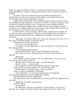Rusia. Un popor de fanatici aclama o suverană necredincioasă care-şi zicea
aleasa Providenţei. În viaţa ei, două pasiuni mari a avut ea, mărirea Rusiei şi…
bărbaţii.
La masa ei de lucru, Caterina II asculta raportul secretarului ei,
Bezborodko. În jurul ei erau prinţul Alexis Orlov şi cancelarul Panin. Şi în
fundul odăii, erau strânşi respectuoşi curtenii.
Alexis Orlov era favoritul. Era un bărbat frumos, nervos, senzual, violent,
care (împărţea tandra prietenie a Caterinei cu fratele lui Grigori. Amândoi uriaşi
de temut, în stare să ucidă un bou cu pumnii lor, aveau statura înaltă şi
mândră. Fără îndoială, Grigori avea un chip minunat, dar şi Alexis, cu toată
cicatricea care-i brăzda chipul de la gură spre ureche, elegant plin de farmec şi
de seducţie, nu-şi mai ştia numărul cuceririlor.
Contele Panin, marele cancelar, infirm, leneş, mâncăcios şi subţirel, nu
era lipsit de fineţe şi de hotărâre. Caterina îl ironiza adesea dar îi ascultă cu
plăcere sfaturile. Bezborodko avea, dimpotrivă, o înfăţişare de ţăran încă
necioplit.
— Mamuşka, locotenentul Mirovici, vinovat de asasinarea lui Ivan al VI, a
fost ajuns de gărzile noastre şi împuşcat pe loc.
Caterina încruntă din sprâncene.
— De ce nu mi-a fost adus viu?
— S-a apărat crâncen, Majestate, şi oamenii noştri au crezut că fac mai
bine împuşcându-l.
— Cine comanda detaşamentul?
— Locotenentul Vlasiev, atât de devotat Împărătesei noastre.
— Să ia locul lui Ivan, la Schüsselburg. Nu vreau să fiu servită de
imbecili.
— Mamuşka!
Acest Mirovici trebuia judecat. O să se creadă acum, că eu sunt ceea
care-am pus să-l ucidă pe Ivan VI.
— Nimănui nu-i va trece prin minte un astfel de gând.
— Ba da… ba da… o să se creadă.
— Asta depinde de bunăvoinţa Majestăţii voastre, mamuşka!
Caterina ţinti pe primul ministru cu o privire de vultur.
— Zvârle pipa că nu-nţeleg ce spui. Acum, vorbeşte.
Panin se supuse suspinând. Reluă apoi.
— Cred, Majestate, c-ar fi nimerit să încercăm să îndepărtăm
preocuparea poporului de la acest deplorabil incident.
Caterina ridică din umeri, gânditoare.
Dar Alexis Orlov, plin de înflăcărare se aruncă la picioarele împărătesei şi
exclamă:
— Majestate, vă implor, ascultaţi-mă.
Caterina zâmbi.
— Ai vreo idee?
— Da, Majestate. Sunt şi eu de părerea contelui Panin. De aceea cer
favoarea de a imerge în fruntea armatei tale, împotriva Turcilor. Îţi jur că în
 