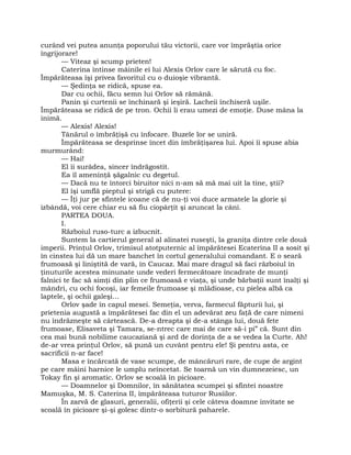 curând vei putea anunţa poporului tău victorii, care vor împrăştia orice
îngrijorare!
— Viteaz şi scump prieten!
Caterina întinse mâinile ei lui Alexis Orlov care le sărută cu foc.
Împărăteasa îşi privea favoritul cu o duioşie vibrantă.
— Şedinţa se ridică, spuse ea.
Dar cu ochii, făcu semn lui Orlov să rămână.
Panin şi curtenii se închinară şi ieşiră. Lacheii închiseră uşile.
Împărăteasa se ridică de pe tron. Ochii li erau umezi de emoţie. Duse mâna la
inimă.
— Alexis! Alexis!
Tânărul o îmbrăţişă cu înfocare. Buzele lor se uniră.
Împărăteasa se desprinse încet din îmbrăţişarea lui. Apoi îi spuse abia
murmurând:
— Hai!
El îi surâdea, sincer îndrăgostit.
Ea îl ameninţă şăgalnic cu degetul.
— Dacă nu te întorci biruitor nici n-am să mă mai uit la tine, ştii?
El îşi umflă pieptul şi strigă cu putere:
— Îţi jur pe sfintele icoane că de nu-ţi voi duce armatele la glorie şi
izbândă, voi cere chiar eu să fiu ciopârţit şi aruncat la câni.
PARTEA DOUA.
I.
Războiul ruso-turc a izbucnit.
Suntem la cartierul general al alinatei ruseşti, la graniţa dintre cele două
imperii. Prinţul Orlov, trimisul atotputernic al împărătesei Ecaterina II a sosit şi
în cinstea lui dă un mare banchet în cortul generalului comandant. E o seară
frumoasă şi liniştită de vară, în Caucaz. Mai mare dragul să faci războiul în
ţinuturile acestea minunate unde vederi fermecătoare încadrate de munţi
falnici te fac să simţi din plin ce frumoasă e viaţa, şi unde bărbaţii sunt înalţi şi
mândri, cu ochi focoşi, iar femeile frumoase şi mlădioase, cu pielea albă ca
laptele, şi ochii galeşi…
Orlov şade în capul mesei. Semeţia, verva, farmecul făpturii lui, şi
prietenia augustă a împărătesei fac din el un adevărat zeu faţă de care nimeni
nu îndrăzneşte să cârtească. De-a dreapta şi de-a stânga lui, două fete
frumoase, Elisaveta şi Tamara, se-ntrec care mai de care să-i pi” că. Sunt din
cea mai bună nobilime caucaziană şi ard de dorinţa de a se vedea la Curte. Ah!
de-ar vrea prinţul Orlov, să pună un cuvânt pentru ele! Şi pentru asta, ce
sacrificii n-ar face!
Masa e încărcată de vase scumpe, de mâncăruri rare, de cupe de argint
pe care mâini harnice le umplu neîncetat. Se toarnă un vin dumnezeiesc, un
Tokay fin şi aromatic. Orlov se scoală în picioare.
— Doamnelor şi Domnilor, în sănătatea scumpei şi sfintei noastre
Mamuşka, M. S. Caterina II, împărăteasa tuturor Rusiilor.
În zarvă de glasuri, generalii, ofiţerii şi cele câteva doamne invitate se
scoală în picioare şi-şi golesc dintr-o sorbitură paharele.
 