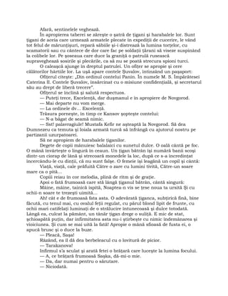 Afară, sentinelele veghează.
În apropierea taberei se zăreşte o şatră de ţigani şi harabalele lor. Sunt
ţigani de aceia care urmează armatele plecate în expediţii de cucerire, le vând
tot felul de mărunţişuri, repară săbiile şi-i distrează la lumina torţelor, cu
scamatorii sau cu cântece de dor care fac pe soldaţii ţărani să viseze suspinând
la colibele lor. Pe şoseaua care duce la graniţă o patrulă rusească
supraveghează sosirile şi plecările, ca să nu se poată strecura spioni turci.
O caleaşcă ajunge în dreptul patrulei. Un ofiţer se apropie şi cere
călătorilor hârtiile lor. La uşă apare contele Şuvalov, întinzând un paşaport:
Ofiţerul citeşte: „Din ordinul contelui Panin. În numele M. S. Împărătesei
Caterina II. Contele Şuvalov, însărcinat cu o misiune confidenţială, şi secretarul
său au drept de liberă trecere”.
Ofiţerul se înclină şi salută respectuos.
— Puteţi trece, Excelenţă, dar duşmanul e în apropiere de Novgorod.
— Mai departe nu vom merge.
— La ordinele dv… Excelenţă.
Trăsura porneşte, în timp ce Kansov şopteşte contelui:
— N-a băgat de seamă nimic.
— Sst! palavragiule! Mustafa Kefir ne aşteaptă la Novgorod. Să dea
Dumnezeu ca temuta şi loiala armată turcă să înfrângă cu ajutorul nostru pe
partizanii uzurpatoarei.
Să ne apropiem de harabalele ţiganilor.
Degete de copii mânuiesc balalaici cu sunetul dulce. O oală cântă pe foc.
O mână învârteşte o lingură în ceaun. Un ţigan bătrân îşi numără banii scoşi
dintr-un ciorap de lână şi strecoară monedele la loc, după ce s-a încredinţat
încercându-le cu dinţii, că nu sunt falşe. O femeie îşi leagănă un copil şi cântă:
Viaţă, viaţă, cale prăfuită Către o zare cu lumini tivită, Către-un soare
mare ca o pită…
Copiii reiau în cor melodia, plină de ritm şi de graţie.
Apoi o fată frumoasă care stă lângă ţiganul bătrân, cântă singură:
Mâine, mâine, tainică ispită, Noaptea-n vis se ţese noua ta ursită Şi cu
ochii-n soare te trezeşti uimită…
Ah! cât e de frumoasă fata asta. O adevărată ţiganca, subţirică fină, bine
făcută, cu tenul mai, cu ovalul feţii regulat, cu părul blond lipit de frunte, cu
ochii mari catifelaţi luminaţi de o strălucire întunecoasă şi dulce totodată.
Lângă ea, culcat la pământ, un tânăr ţigan drege o suliţă. E mic de stat,
şchioapătă puţin, dar infirmitatea asta nu-i ştirbeşte cu nimic îndemânarea şi
vioiciunea. Şi cum se mai uită la fată! Apropie o mână sfioasă de fusta ei, o
apucă brusc şi o duce la buze.
— Pleacă, Saşa!
Râzând, ea îl dă dea berbeleacul cu o lovitură de picior.
— Tarakanova!
Infirmul s’a sculat şi arată fetei o brăţară care luceşte la lumina focului.
— A, ce brăţară frumoasă Saşka, dă-mi-o mie.
— Da, dar numai pentru o sărutare.
— Niciodată.
 