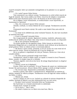 superb aranjată. Iată-i pe amândoi rostogolindu-se la pământ cu un zgomot
grozav.
— Ce-i asta? spune Orlov furios.
Toţi comesenii s-au ridicat curioşi. Tarakanova cu ochii orbiţi cearcă să
fugă de lumină. Dar vocea caldă a lui Orlov, tonul lui de stăpân o surprinde.
Ridică ochii spre frumosul prinţ. Cât e de frumos şi cât de temut pare.
Şi ce bogate-i sunt vestmintele, ce strălucitoare-i sunt bijuteriile, ce
luminoasă îi e privirea!
— Hai, vin-o încoace! spune Orlov amuzat.
Timidă, confuză, cu inima bătând de să se spargă. Tarakanova ascultă.
II.
Comesenii sunt foarte miraţi. De unde a mai răsărit fata asta atât de
frumoasă?
— Ia uitaţi-vă la sălbătecuţa asta! exclamă Tamara. Ei, dar tare murdară
şi nostimă mai eşti!
— Cum te cheamă? întreabă Orlov.
Ea e sugrumată de emoţie. Zgomotul, lumina, toaletele, adunarea asta
strălucită de nobili şi de ofiţeri. Dar, deşi vocea îi tremură puţin, ea răspunde:
— Mi se zice prinţesa Tarakanova.
Un hohot grozav de râs zguduie masa. Orlov însuşi se strică de râs.
Generalul Dolgoruki are o criză atât de violentă, încât trebuie să-şi descheie în
pripă gulerul. Orlov se ridică şi face o reverenţă adâncă.
— Ne faceţi o mare cinste, prinţesă, şi vă cer scuze că n-am venit să vă
salut mai de vreme. Faceţi-ne favoarea de a lua loc lângă noi.
Şi cu un ghiont o expediază cât colo pe Tamara, căreia nu-i vine să-şi
creadă ochilor.
— De băut pentru prinţesă! strigă vesel Orlov.
Tarakanova, căreia îi vâjâie capul, se aşază cu teamă în locul Tamarei.
Orlov, cavaler, îi umple cupa şi i-o întinde.
Tamara, jignită, vrea să-şi reia locul. Şi atinge dispreţuitoare cu degetul
pe Tarakanova.
— Destul, acum ia-ţi tălpăşiţa!
Furios, Orlov sare în picioare. O ia pe Tamara de umeri şi o îmbrânceşte
brutal. Se aud murmure. Atunci Alexis Orlov sparge o sticlă şi strigă tunător:
— Nu vă mai reţin. Doamnelor şi domnilor, Puteţi pleca!
Insulta e gravă. Dar Orlov e atotputernicul. Stăpânindu-şi uimirea şi
mânia, oaspeţii se ridică şi dispar. Tarakanova vrea să fugă dar mâna solidă a
lui Orlov, o reţine.
— Rămâi aici, fetiţă.
Acum e singur în cort cu ea. Lacheii au coborât la intrare draperiile de
catifea. Invitaţii şi ofiţerii s-au dus nedumeriţi într-un cort vecin.
— Îţi place vinul acesta? întreabă Orlov pe Tarakanova.
Ea îl priveşte cu o teamă amestecată cu admiraţie.
Gustă vinul, tuşeşte şi surâde.
— O! Ce bun e… Dar e tare…
— De când e lumea nu s-a băut ceva mai bun. Mai ia.
 