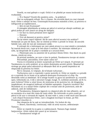 Veselă, ea mai goleşte o cupă. Ochii ei se plimbă pe masa încărcată cu
trufandale.
— Ţi-e foame? Gustă din pasărea asta… Ia prăjituri.
Dar ea subjugată refuză. Nu-i e foame. Se-ntreabă dacă nu mai visează
încă. Orlov o sileşte să bea. Contemplă frumuseţea mândră a fetei, şi privirea ei
înfrigurată şi copilărească…
— Ştii că eşti frumoasă?
O mângâie plimbându-şi mâna pe părul ei neted pe obrajii catifelaţi, pe
gâtul pufos pe care joacă un şirag de mărgele.
— Ce faci tu mică prinţesă între ţigani?
— Dansez.
— Vrei să dansezi şi pentru mine?
Ea îşi simte capul vâjâind. Să fie oare efectul acestui vin arzător?
Schiţează un pas de dans, dar se clatină şi Orlov o prinde în braţe. Şi ascultă
bătăile iuţi, atât de iuţi ale inimioarei calde.
E cotropit de o înduioşare pe care până atunci n-a mai simţit-o niciodată.
Îşi toarnă două trei, cupe şi le bea dintr-o sorbire. Se trânteşte râzând pe o
sofa, îşi desprinde de la piept o medalie şi o aruncă fetei.
— Păstrează asta ca amintire de la prinţul Alexis Orlov. Dar dacă nu poţi
dansa, cântă-mi ceva.
Şi privind medalia, pe care o ţine în palmă, Tarakanova începe să cânte:
Porumbiţă, porumbea, Cine-aţine calea ta?
Vocea ei cristalină şi dulce surprinde pe Orlov şi-l mişcă. O priveşte pe
Tarakanova cu ochi arzători, şi ea simte dominaţia acestei priviri. Maşinal îşi
strânge pe piept şalul zdrenţuit şi sfârşeşte fără să se poată împiedica să
răspundă la privirea lui Orlov.
Nil te cheamă, te vrăjeşte, Şi te’nhaţă vultureşte…
Turburarea care o cuprinde e peste puterile ei. Orlov se repede s-o prindă
şi o cuprinde lin în braţe şi se apleacă deasupra frumosului ei chip. Ea
deschide ochii şi zâmbeşte. El îi atinge buzele cu gura lui şovăitoare şi, cucerită
apoi, înfiorându-se, îi dă o sărutare lungă, lungă. O, sublimă ameţeală, să fii tu
oare Iubirea? Orlov a uitat brusc de misiunea şi de puterea lui, de dragostea
împărătesei, de mugetul înăbuşit al bătăliei apropiate. Capriciu trecător? Nu!
Niciodată nu s-a simţit Orlov copleşit de o emoţie atât de puternică, atât de
adâncă, atât de înălţătoare.
Şi Tarakanova, feţişoara ţigancă cu căpşorul plin de vise albastre, are şi
ea senzaţia că a ieşit din viaţa de toate zilele. Ea întrevede ca prin ceată pe
părul ei de aur o coroană de regină. Şi mai vede o, asta o vede mult mai lămurit
– sub chipul frumosului Orlov, care o leagănă încetişor în braţe, pe Făt-
Frumosul visurilor ei.
Dar draperia de la uşă se întredeschide. Un hohot de râs.
— Bravo, Excelenţă, continuaţi, vădi că aveţi succes, zeflemiseşte
Tamara…
Orlov se repede la ea gata s-o pălmuiască. Tamara fuge râzând
batjocoritor. Orlov ridică din umeri şi se întoarce.
— Tarakanova! strigă el!
 