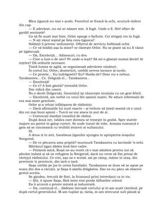 Mica ţigancă nu mai e acolo. Favoritul se freacă la ochi, scutură violent
din cap.
— E adevărat, nu mi se năzare mie. A fugit. Unde-o fi. Hei! ofiţer de
gardă! sentinele!
Ca să fie auzit mai bine, Orlov sparge o farfurie. Cei strigaţi vin în fugă.
— N-aţi văzut ieşind pe fata ceea-ţiganca?
Soldaţii îl privesc nedumeriţi. Ofiţerul de serviciu holbează ochii.
— Ce vă boldiţi aşa la mine? se răsteşte Orlov. Nu se poate să nu fi văzut
pe ţigăncuşă.
— Da, Excelenţă… Adineauri, cu dvs.
— Cine a luat-o de aici? Pe unde-a ieşit? Să mi-o găseşti numai decât! Ai
înţeles? Dă ordinele necesare.
Toată lumea se agită, se organizează adevărate vânători.
În cortul lui, Orlov, dezmeticit, umblă nervos încoace şi-ncolo.
— Ce prostie… Eu îndrăgostit? Eu? Haida-de? Doar nu-s nebun.
Tarakanova… Ce. Drăguţă el… Tarakanova…
— Excelenţă!
— Ce e? A fost găsită? întreabă Orlov.
Dar ridică din umeri.
Nu e decât Dolgoruki. Generalul îşi răsuceşte mustaţa cu un gest febril.
— Excelentă, am vorbit cu unul din spionii noştri. Ne aduce informaţii de
cea mai mare gravitate.
Orlov şi-a reluat înfăţişarea de războinic.
— Dacă afirmaţiile lui sunt exacte – şi trebuie să ţineţi seamă că e unul
din cei mai buni spioni – Turcii ne vor ataca în zori de zi.
— Convocaţi imediat consiliul de război.
După două ore, tabăra care dormea se trezeşte în grabă. Spre statele
majore au pornit în galop curieri. Se aude turuit de tobe. Armata rusească e
gata să se ciocnească cu teribilii ieniceri ai sultanului.
III.
A doua zi în zori, harabaua ţiganilor ajungea în apropierea oraşului
Novgorod.
— De ce plecarea asta pripită? murmură Tarakanova cu lacrimile ‘n ochi.
Bătrânul ţigan dădea însă bice cailor.
— Prinţesă mică, Ruşii ne-au vestit că e mai sănătos pentru noi să
plecăm îndată şi să ne refugiem la Novgorod, dacă nu vrem să fim prinşi de
vârtejul războiului. Ce vrei, aşa ne e scrisă: azi pe câmp, mâine în oraş, din
provincie ‘n provincie, din iară-n ţară.
Saşa umbla pe jos în urma harabalei. Tarakanova se duse să se aşeze pe
scara din dos a căruţei, şi Saşa îi zâmbi drăgăstos. Dar ea nu păru să observe
gestul acesta.
Se gândea, trecută de fiori, la frumosul prinţ întrevăzut ca în vis.
— Ştii, îi spuse Saşa, fără mine erai prada tâlharilor celora!
Ea îi aruncă o privire mirată şi îndurerată.
— Da, continuă el… dădeam târcoale cortului şi te-am auzit cântând, pe
după cortul generaluluI. M-am tupilat şi, târâş, m-am strecurat sub pânză şi
 