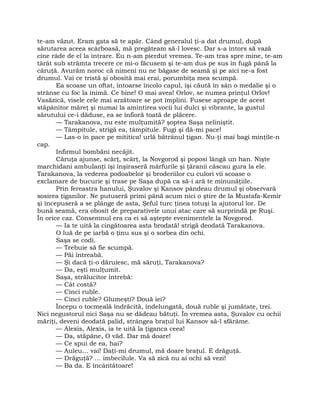 te-am văzut. Eram gata să te apăr. Când generalul ţi-a dat drumul, după
sărutarea aceea scârboasă, mă pregăteam să-l lovesc. Dar s-a întors să vază
cine râde de el la intrare. Eu n-am pierdut vremea. Te-am tras spre mine, te-am
târât sub strâmta trecere ce mi-o făcusem şi te-am dus pe sus în fugă până la
căruţă. Avurăm noroc că nimeni nu ne băgase de seamă şi pe aici ne-a fost
drumul. Vai ce tristă şi obosită mai erai, porumbiţa mea scumpă.
Ea scoase un oftat, întoarse încolo capul, îşi căută în sân o medalie şi o
strânse cu foc la inimă. Ce bine! O mai avea! Orlov, se numea prinţul Orlov!
Vasăzică, visele cele mai arzătoare se pot împlini. Fusese aproape de acest
stăpânitor măreţ şi numai la amintirea vocii lui dulci şi vibrante, la gustul
sărutului ce-i dăduse, ea se înfioră toată de plăcere.
— Tarakanova, nu este mulţumită? şoptea Saşa neliniştit.
— Tâmpitule, strigă ea, tâmpitule. Fugi şi dă-mi pace!
— Las-o în pace pe mititica! urlă bătrânul ţigan. Nu-ţi mai bagi minţile-n
cap.
Infirmul bombăni necăjit.
Căruţa ajunse, scârţ, scârţ, la Novgorod şi poposi lângă un han. Nişte
marchidani ambulanţi îşi înşiraseră mărfurile şi ţăranii căscau gura la ele.
Tarakanova, la vederea podoabelor şi broderiilor cu culori vii scoase o
exclamare de bucurie şi trase pe Saşa după ca să-i ară te minunăţiile.
Prin fereastra hanului, Şuvalov şi Kansov pândeau drumul şi observară
sosirea ţiganilor. Ne putuseră primi până acum nici o ştire de la Mustafa-Kemir
şi începuseră a se plânge de asta, Şeful turc ţinea totuşi la ajutorul lor. De
bună seamă, era obosit de preparativele unui atac care să surprindă pe Ruşi.
În orice caz. Consemnul era ca ei să aştepte evenimentele la Novgorod.
— Ia te uită la cingătoarea asta brodată! strigă deodată Tarakanova.
O luă de pe iarbă o ţinu sus şi o sorbea din ochi.
Saşa se codi.
— Trebuie să fie scumpă.
— Păi întreabă.
— Şi dacă ţi-o dăruiesc, mă săruţi, Tarakanova?
— Da, eşti mulţumit.
Saşa, strălucitor întrebă:
— Cât costă?
— Cinci ruble.
— Cinci ruble? Glumeşti? Două iei?
Începu o tocmeală îndrăcită, îndelungată, două ruble şi jumătate, trei.
Nici negustorul nici Saşa nu se dădeau bătuţi. În vremea asta, Şuvalov cu ochii
măriţi, deveni deodată palid, strângea braţul lui Kansov să-l sfărâme.
— Alexis, Alexis, ia te uită la ţiganca ceea!
— Da, stăpâne, O văd. Dar mă doare!
— Ce spui de ea, hai?
— Auleu… vai! Daţi-mi drumul, mă doare braţul. E drăguţă.
— Drăguţă? … imbecilule. Va să zică nu ai ochi să vezi!
— Ba da. E încântătoare!
 