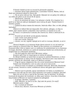 O femeie tânără şi iute se aruncă la picioarele oaspelui.
— Suntem săraci lipiţi pământului, Luminăţia Voastră. Mama, tata şi
fraţii mei mănâncă odată la câteva zile.
— Nu se prea vede pe tine. Eşti grasă. Găseşte-mi un pahar de vodka şi
un codru de pâine şi are să-mi fie de ajuns.
— Mulţumesc, boierule.
— Şi nu vă sinchisiţi de mine, I se adusese o laviţă. Ei o împinse la o
parte şi se lăsă să cadă pe rămăşiţele unui culcuş de paie. Tânăra femeie îi
zâmbea amabil.
— Îndată îţi aduce mama de mâncare, boierule ofiţer. Dar, ce văd, plângi,
batiuşka?
Ofiţerul se înfioră fără să răspundă. Într-adevăr, plângea, cu faţa în
mâini, spre marea mirare a ţăranilor care-l priveau cu teamă şi cu ură.
În toarce i ea ţăranului îl smulse din visarea lui. Dintr-o săritură fu în
picioare.
— N-avem pe aici decât cai de povară, boierule.
— Câte verste sunt până la Czor?
— Nici zece verste, boierule.
— Atunci, un cal, repede! Aştepţi să te ard cu cravaşa, idiotule, ca să te
mişti?
Ţăranul dispăru şi se întoarse după câteva minute cu un cal mare pe
care-l înşeuă cu ajutorul fiilor lui. Mama şi fiica priveau cu curiozitate pe
frumosul ofiţer trist şi violent care cu uniforma lui scânteietoare şi cu mantaua
lui largă, deschisă, alcătuia ca o pată de lumină pe fondul sur al drumului, al
magherniţei şi a zdrenţelor ţărăneşti.
— Să aveţi grijă de calul meu! Mă întorc mâine.
Şi porni spre Czor în trapul greoi al calului de povară.
În sfârşit străbătu şi satul Czor şi ajunse la castelul Dombrovo, a cărui
siluetă impunătoare se zărea încă de departe. Servitorul care-i ieşi înainte la
poartă, şovăind să-i deschidă, simţi şi el şfichiul cravaşei.
— Fugi de spune stăpânului tău că a venit locotenentul Mirovici! Iute!
Îndată sosi intendentul, care nu ştia cum să se mai scuze.
— Domnul conte vă aştepta cu nerăbdare boierule. Binevoiţi, Excelenţă,
să mă urmaţi. Intrară în castel, străbătură câteva săli goale apoi coborâră o
scara.
— Boierii sunt în pivniţă, spuse intendentul. Ce belea cu încălzitul şi
luminatul unei săli aşa de mari când saloanele sunt goale şi stăpâna, plecată!
Bătu de trei ori într-o uşă de fier Încuiată, uşa se deschise. În pivniţa
luminată de douăzeci de lumânări, se aflau şase oameni. Unul din ei deschise
larg braţele şi Mirovici se repezi la pieptul lui plângând:
— E grozav, Şuvalov, e grozav!
— Şezi, Mirovici, şi vino-ţi în fire. Eşti sleit de puteri. Ce veşti?
Mirovici şovăi o clipă.
— Nu-i cunoşti pe domnii?
— Bună ziua, Kansov, bună ziua Mivanin şi Lobelev.
 