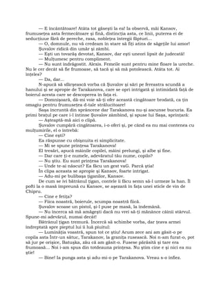 — E încântătoare! Atâta tot găseşti la ea! Ia observă, măi Kansov,
frumuseţea asta fermecătoare şi fină, distincţia asta, ce linii, puterea ei de
seducţiuue fără de pereche, rasa, nobleţea întregii făpturi…
— O, domnule, nu vă credeam în stare să fiţi atins de săgeţile lui amor!
Şuvalov ridică din umăr şi zâmbi.
— Eşti un tovarăş devotat, Kansov, dar eşti uneori lipsit de judecată!
— Mulţumesc pentru compliment.
— Nu sunt îndrăgostit. Alexis. Femeile sunt pentru mine floare la ureche.
Nu le cer decât să fie frumoase, să tacă şi să mă potolească. Atâta tot. Ai
înţeles?
— Da, dar…
N-apucă să sfârşească vorba că Şuvalov şi sări pe fereastra scundă a
hanului şi se apropie de Tarakanova, care se opri intrigată şi intimidată faţă de
boierul acesta care se descoperea în faţa ei.
— Domnişoară, dă-mi voie să-ţi ofer această cingătoare brodată, ca ţin
omagiu pentru frumuseţea d-tale strălucitoare!
Saşa încruntă din sprâncene dar Tarakanova nu-şi ascunse bucuria. Ea
primi braţul pe care i-l întinse Şuvalov zâmbind, şi spuse lui Saşa, sprinţară:
— Aşteaptă-mă aici o clipă.
Şuvalov cumpără cingătoarea, i-o oferi şi, pe când ea nu mai contenea cu
mulţumirile, el o întrebă:
— Cine eşti?
Ea răspunse cu obişnuita ei simplicitate.
— Mi se spune prinţesa Tarakanova!
El tresări, apucă mâinile copilei, mâini prelungi, şi albe şi fine.
— Dar care ţi-e numele, adevăratul tău nume, copilo?
— Nu ştiu. Eu sunt prinţesa Tarakanova!
— Unde te-ai născut? Ea făcu un gest vaG. Parcă ştia!
În clipa aceasta se apropie şi Kansov, foarte intrigat.
— Adu-mi pe bulibaşa ţiganilor, Kansov.
De cum se ivi bătrânul ţigan, contele îi făcu semn să-l urmeze la han. Îl
pofti la o masă împreună cu Kansov, se aşezară în faţa unei sticle de vin de
Chipru.
— Cine e fetiţa?
— Fiica noastră, boierule, scumpa noastră fiică.
Şuvalov scoase un pistol, şi-l puse pe masă, la îndemână.
— Nu încerca să mă amăgeşti dacă nu vrei să-ţi mănânce câinii stârvul.
Spune-mi adevărul, numai decât!
Bătrânul ţigan tremură. Încercă să schimbe vorba, dar ţeava armei
îndreptată spre pieptul lui îi luă piuitul:
— Luminăţia voastră, spun tot ce ştiu! Acum zece ani am găsit-o pe
copila asta Într-un sătuc, Tarakanov, la graniţa rusească. Noi n-am furat-o, pot
să jur pe orişice, Batuşka, zău că am găsit-o. Fusese părăsită şi tare era
frumoasă… Noi i-am spus din totdeauna prinţesa. Nu ştim cine e şi nici ea nu
ştie!
— Bine! Ia punga asta şi adu-mi-o pe Tarakanova. Vreau s-o înfiez.
 
