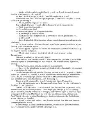 — Mărite stăpâne, păstrează ţi banii, n-o să ne despărţim noi de ea, de
lumina şetrei noastre, nici o dată!
— N-ai cântărit punga, tontule! Deschide-o şi uită-te în ea!
Lăcomia fumai tare. Bătrânul pipăi punga. O deschise: conţinea o avere.
Buimăcit, primi târgul.
— Păi de, mărite stăpâne, s-o aduc.
Ieşi în fugă. Şuvalov respiră adânc. Kansov îl privi cu admiraţie.
— Dacă n-am înţeles greşit…
— Ce să fii înţeles, hai?
— Seamănă grozav cu prinţesa Dosithea!
— A, în sfârşit îţi dăduşi seama…
— Mărturisesc că e surprinzător şi pare-mi-se că am ghicit cam ce…
— Ia să vedem!
— Aveţi de gând să folosiţi pentru sfânta noastră cauză asemănarea asta
uimitoare.
— Da, m-ai înţeles… N-avem dreptul să refuzăm providenţei darul acesta
pe care ni-l t rime te din senin…
Se auziră ţipete. Ţiganul cel bătrân se întorcea cu Tarakanova furioasă şi
cu Saşa în culmea indignării.
— Să mă vinzi pe mine, o prinţesă, să mă vinzi pe mine, striga
Tarakanova.
Şuvalov se ridică, se închină în faţa ei.
Deocamdată n-ai decât numele şi frumuseţea unei prinţese. Eu nu-ţi cer
nimic şi-ţi pun la picioare bogăţie, lux, onoruri, iar prietenilor tăi, siguranţă,
belşug.
Uimită, Tarakanova, asculta cuvintele încântătoare:
— Da… vei fi o adevărată, o mare prinţesă şi într-o bună zi te vei căsători
cu prinţul visurilor tale…
Tarakanova împreună mâinile. Şuvalov închise ochii şi i se păru o clipă c-
o vede pe Dosithea cu nimbul ei auriu, în cabinetul maicii stariţe. Tarakanova
tăcea. Ah, ea îl cunoaşte pe prinţul visurilor ei. Mâinile ei înfrigurate căutau
sub îmbrăcăminte micul medalion, atât de scump ei.
Ea se aruncă plângând în braţele bătrânului ţigan. Consimţea.
— N-ai să faci una ca asta, Tarakanova! strigă Saşa care îşi uni hohotele
de plâns cu ale ţiganului.
Trebui ca Tarakanova, cu ochii umezi, dar iluminaţi de o speranţă nouă,
să bruscheze ea însăşi despărţirea. Dădu fuga spre căruţă, şi într-o clipă îşi
adună boarfele, sărută pe femeie şi pe copil, pe bătrânul ţigan şi pe Saşa, apoi
se apropie de Şuvalov. Mai băură cu toţii câte un rând, pentru ultima oară.
Apoi Ţiganii plecară, pe când Tarakanova, foarte emoţionată, dar hotărâtă de-
acum, rămase cu Şuvalov.
— Am să te lămuresc îndată, zise Şuvalov tinerei, fete. Dar mai înainte
priveşte portretul acesta.
Ii arătă broşa în care Dositheia montase, în medalion, portretul mamei
sale. Tarakanova privi portretul fără a înţelege încă.
 