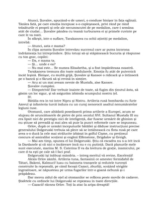 Atunci, Şuvalov, apucând-o de umeri, o conduse binişor în faţa oglinzii.
Tânăra fată, pe care emoţia începuse s-o copleşească, privi rând pe rând
trăsăturile ei proprii şi cele ale necunoscutei de pe medalion, care-i semăna
atât de ciudat… Şuvalov pândea cu teamă turburarea ei şi primele cuvinte pe
care le va rosti.
În sfârşit, într-o suflare, Tarakanova cu ochii aţintiţi pe medalion,
întrebă:
— Atunci, asta e mama?
În clipa aceasta Şuvalov întrevăzu succesul care ar putea încorona
îndrăzneaţa lui întreprindere. Ştiu totuşi să-şi stăpânească bucuria şi răspunse
cu ton grav, copilei:
— Da, e mama ta.
— Şi… unde e ea?
— Nu mai este… Se numea Elisabetha, şi a fost împărăteasa noastră.
Tarakanova tremura din toate mădularele. Emoţia fu atât de puternică
încât leşină. Binişor, cu multă grijă, Şuvalov şi Kansov o ridicară şi o întinseră
pe o bancă şi o făcură să-şi revină în simţire.
— Acu ai un mai aveam nevoie de Mustafa, zise Kansov.
Şuvalov cumpăni.
— Dimpotrivă! Dar trebuie înainte de toate, să fugim din ţinutul ăsta, să
găsim un loc sigur, şi să asigurăm izbânda scumpului nostru ţel.
IV.
Bătălia era în toi între Nipru şi Nistru. Artileria rusă bombarda cu furie
Azovul şi infanteria turcă îndura cu un curaj nenorocit asaltul nenumăratelor
legiuni ruse.
Otomanii, care altădată posedaseră prima artilerie a Europei, acum se
slujeau de aruncătoarele de pietre de prin secolul XVI. Sultanul Mustafa III nu
era lipsit nici de prestigiu nici de inteligenţă, dar fusese urmărit de ghinion şi
nu ştiuse să prevadă şi mai ales să puie la punct reformele care se impuneau.
Orlov, după ce urmări începuturile bătăliei şi dăduse instrucţiuni precise
generalului Dolgoruski trebuia să plece să se întâlnească cu flota rusă pe care
avea s-o ducă la cele mai strălucite izbânzi în golful Cişme, cu preţiosul
concurs al amiralilor scoţieni şi englezi Elfenstone, Drigdalov şi Greigh.
— Mai am timp, spunea el lui Dolgoruski. Ştiu că escadra nu s-a ivit încă
la Dardanele şi că nici o încăierare încă nu e cu putinţă. Dacă planurile mele
sunt executate, marina M. S. Caterina II va da lovitura de graţie, inamicului, pe
care d-ta eşti pe cale să-l faci praf.
Dolgoruski îşi înăbuşi mândria. – întreg meritul vă revine, Excelenţă!
Alexis Orlov zâmbi. Artileria tuna, fantasinii ce amestec formidabil de
Tătari, Bakeni, Kalmuci! luau cu baioneta tranşeele şi redutele turceşti
construite la repezeală, pe când focoşii Cazaci, zburliţi, scoţând strigăte
îngrozitoare, se năpusteau pe urma fugarilor într-o goană nebună şi-i
prăpădeau.
Dar mereu zidul de oţel al otomanilor se refăcea peste movile de cadavre.
Ştafetele cu ordinele lui Dolgoruski se repezeau în toate direcţiile.
— Cazacii! răcnea Orlov. Toţi la atac la aripa dreaptă!
 