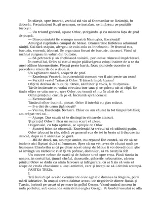 În sfârşit, spre înserat, vechiul zid viu al Otomanilor se fărâmiţă, fu
doborât. Pretutindeni Ruşii avansau, se instalau, se întăreau pe poziţiile
turceşti.
— Un triumf general, spuse Orlov, ştergându-şi cu mâneca faţa de praf
de puşcă.
— Binecuvântată fie scumpa noastră Mamuşka, Excelenţă!
Amurgul cuprindea câmpul de bătaie. Brancardele forfoteau adunând
răniţii. Cai fără stăpân, alergau de colo-colo ca înnebuniţi. Pe frontul rus,
bucuria, enormă, izbucni. Se organizau focuri de bucurie, dansuri. Vinul şi
rachiul curgeau în valuri din butoaie.
— Să petreacă şi să chefuiască voinicii, poruncise trimesul împărătesei.
În cortul lui, Orlov şi statul-major pălăvrăgeau voioşi înainte de a se da
unei odihne binemeritate. Plecaţi peste hartă, fixau punctele cucerite şi
prevedeau atacurile de a doua zi.
Un aghiotant răsări, acoperit de praf.
— Excelenţa Voastră, împuterniciţii otomani vor fi aici peste un ceas!
— Fericită veste! Trăiască Orlov. Trăiască împărăteasa!
Ofiţerii delirau de bucurie, Orlov, zâmbitor şi voios, le mulţumea.
Tăvile încărcate cu votkă circulau într-una şi se goleau cât ai clipi. Un
tânăr ofiţer se uita mereu spre Orlov, cu teamă să nu fie zărit de el.
Ochii prinţului căzură pe el. Încruntă sprâncenele:
— Evremonski!
Tânărul ofiţer înaintă, plouat. Orlov îl întrebă cu glas scăzut.
— S-a dat de urma ţigăncuşii?
— Vai nu, Excelenţă. Nicăieri. Chiar eu am căutat în tot timpul bătăliei;
am crăpat trei cai…
— Ajunge. Dar caută să te distingi în viitoarele atacuri.
Şi prinţul Orlov îi făcu un semn scurt să plece.
Dolgoruski, cu faţa aprinsă, se apropie de Orlov.
— Sunteţi frânt de oboseală. Excelenţă! Ar trebui să vă odihniţi puţin.
Orlov izbucni în râs, ridică pe general sus de tot în braţe şi îi depuse iar
delicat, după ce îl sărutase pe gură.
— Mii de draci, nu, scumpe amice, nu repaos! Din contră, să vie să ne
încânte aici făpturi dulci şi frumoase. Sper că nu veţi avea de căutat mult pe
frumoasa Elisabetha şi că pe chiar acest câmp de bătaie îi voi dovedi cum ştie
să învingă un războinic rus! Şi vă poftesc, domnilor, să vă bateţi la fel!
Un concert nebun de ovaţii şi de hohote urcă spre erou. Până târziu în
noapte, în cortul lui, ţinură cheful, dansurile, plăcerile nebunatice, cărora
prinţul Orlov se dădu cu atâta fervoare şi înfrigurare, că ai fi zis că voia să
scape de cruda obsesiune a unei amintiri, care şi începuse să-i devină scumpă.
PARTEA TREIA.
I.
Trei luni după aceste evenimente o vie agitaţie domnea la Raguza, perla
mării Adriatice. În oraşul acesta dalmat aveau loc negocierile dintre Rusia şi
Turcia, învinsă pe uscat şi pe mare în golful Ceşme. Vasul-amiral ancora în
rada portului, sub comanda amiralului englez Greigh. Pe bordul vasului se afla
 