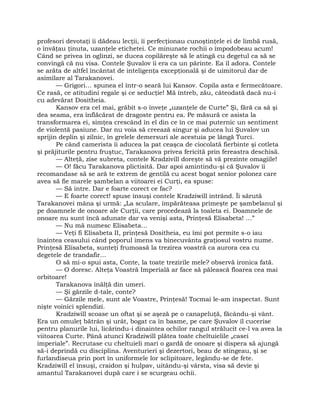 profesori devotaţi îi dădeau lecţii, îi perfecţionau cunoştinţele ei de limbă rusă,
o învăţau ţinuta, uzanţele etichetei. Ce minunate rochii o împodobeau acum!
Când se privea în oglinzi, se ducea copilăreşte să le atingă cu degetul ca să se
convingă că nu visa. Contele Şuvalov îi era ca un părinte. Ea îl adora. Contele
se arăta de altfel încântat de inteligenţa excepţională şi de uimitorul dar de
asimilare al Tarakanovei.
— Grigori… spunea el într-o seară lui Kansov. Copila asta e fermecătoare.
Ce rasă, ce atitudini regale şi ce seducţie! Mă întreb, zău, câteodată dacă nu-i
cu adevărat Dositheia.
Kansov era cel mai, grăbit s-o înveţe „uzanţele de Curte” Şi, fără ca să şi
dea seama, era înflăcărat de dragoste pentru ea. Pe măsură ce asista la
transformarea ei, simţea crescând în el din ce în ce mai puternic un sentiment
de violentă pasiune. Dar nu voia să creează singur şi aducea lui Şuvalov un
sprijin deplin şi zilnic, în grelele demersuri ale acestuia pe lângă Turci.
Pe când camerista îi aducea la pat ceaşca de ciocolată fierbinte şi cotleta
şi prăjiturile pentru fruştuc, Tarakanova privea fericită prin fereastra deschisă.
— Alteţă, zise subreta, contele Kradzivill doreşte să vă prezinte omagiile!
— O! făcu Tarakanova plictisită. Dar apoi amintindu-şi că Şuvalov îi
recomandase să se ară te extrem de gentilă cu acest bogat senior polonez care
avea să fie marele şambelan a viitoarei ei Curţi, ea spuse:
— Să intre. Dar e foarte corect ce fac?
— E foarte corect! spuse însuşi contele Kradziwill intrând. Îi sărută
Tarakanovei mâna şi urmă: „La sculare, împărăteasa primeşte pe şambelanul şi
pe doamnele de onoare ale Curţii, care procedează la toaleta ei. Doamnele de
onoare nu sunt încă adunate dar va venişi asta, Prinţesă Elisabeta! …”
— Nu mă numesc Elisabeta…
— Veţi fi Elisabeta II, prinţesă Dositheia, eu îmi pot permite s-o iau
înaintea ceasului când poporul imens va binecuvânta graţiosul vostru nume.
Prinţesă Elisabeta, sunteţi frumoasă la trezirea voastră ca aurora cea cu
degetele de trandafir…
O să mi-o spui asta, Conte, la toate trezirile mele? observă ironica fată.
— O doresc. Alteţa Voastră Imperială ar face să pălească floarea cea mai
orbitoare!
Tarakanova înălţă din umeri.
— Şi gărzile d-tale, conte?
— Gărzile mele, sunt ale Voastre, Prinţesă! Tocmai le-am inspectat. Sunt
nişte voinici splendizi.
Kradziwill scoase un oftat şi se aşeză pe o canapeluţă, făcându-şi vânt.
Era un omuleţ bătrân şi urât, bogat ca în basme, pe care Şuvalov îl cucerise
pentru planurile lui, licărindu-i dinaintea ochilor rangul strălucit ce-l va avea la
viitoarea Curte. Până atunci Kradziwill plătea toate cheltuielile „casei
imperiale”. Recrutase cu cheltuieli mari o gardă de onoare şi dispera să ajungă
să-i deprindă cu disciplina. Aventurieri şi dezertori, beau de stingeau, şi se
furlandiseua prin port în uniformele lor sclipitoare, legându-se de fete.
Kradziwill el însuşi, craidon şi hulpav, uitându-şi vârsta, visa să devie şi
amantul Tarakanovei după care i se scurgeau ochii.
 