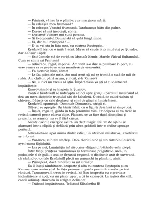 — Prinţesă, vă iau la o plimbare pe marginea mării.
— În caleaşca mea frumoasă?
— În caleaşca Voastră frumoasă. Tarakanova bătu din palme.
— Doresc să mă însoţeşti, conte.
— Dorinţele Voastre îmi sunt porunci.
— Şi locotenentul Domanski să şadă lângă mine.
— Ei, dar eu, Principesă? …
— D-ta, vei sta în faţa mea, cu contesa Rostopşin.
Kradziwill ieşi cu o mutră acră. Merse să caute la primul etaj pe Şuvalov,
dar Kansov îl opri:
— Sst! Contele stă de vorbă cu Mustafa Kemir. Marele Vizir al Sultanului.
Cum se simte azi Prinţesa?
— Admirabil, regal, imperial. Am venit s-o duc la plimbare în port, cu
care ocazie se va produce mica manifestaţie convenită.
— Fă lucrurile bine, conte!
— Le fac, păcatele mele. Am mai cerut să mi se trimită o sută de mii de
ruble. Am cheltuit până acum, ştii cât, d-le Kansov?
— Nu, şi nici nu vreau să ştiu. Împărăteasa va şti să ţi le-întoarcă
împărăteşte.
Kansov zâmbi şi se înapoia la Şuvalov.
Contele Kradziwill se îndreaptă atunci spre grilajul parcului încercând să
dea un mers războinic trupului său de hahaleră. O ceată de calici râdeau şi
chioteau frăţeşte cu cele douăzeci şi cinci de gărzi ai Împărătesei.
Kradziwill spumegă: -Domnule Domansky, strigă el.
Ofiţerul se apropie. Un tânăr falnic cu o figură deschisă şi simpatică.
— Înşiră, rogu-te, garda în faţa peronului vilei. Principesa îşi va trece în
revistă oamenii peste câteva clipe. Plata nu se va face dacă disciplina şi
prezentarea armelor nu va fi fără cusur.
Aceste cuvinte energice avură un efect magic. Cei 25 de oşteni se
alarmară într-o clipită şi defilară prin aleea grădinii într-o ordine aproape
perfectă.
Adresându-se apoi unuia dintre calici, un zdrahon mustăcios, Kradziwill
se informă:
— Vasăzică, suntem înţeleşi. Dacă răcniţi bine şi din rărunchi, diseară
aveţi suma făgăduită.
— Las pe noi, Luminăţia ta! răspunse vlăjganul bătându-se în piept.
Între timp, prinţesa Tarakanova îşi terminase pregătirile. Avea, în
podoabele ei de gală, o aşa de firească eleganţă, o distincţie atât de suverană,
că văzând-o, contele Kradziwill plecă un genunchi în pământ, uimit.
— Principesă, dacă binevoiţi să mă urmaţi!
Ea îl însoţi zâmbitoare, deoparte şi alta cu contesa Rostopsin şi cu
Kansov, care venise şi el. În faţa peronului, garda prezintă armele, pe trei
rânduri. Tarakanova îi trecu în revistă. Îşi făcu inspecţia cu o gravitate
încântătoare şi apoi, cu un picior uşor, urcă în caleaşcă. La ieşirea din vilă,
calicii adunaţi izbucniră în strigăte delirante:
— Trăiască împărăteasa, Trăiască Elisabetha II!
 