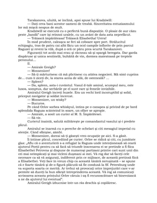 Tarakanova, uluită, se înclină, apoi spuse lui Kradziwill:
— Daţi ceva bani acestor oameni de treabă. Sinceritatea entuziasmului
lor mă mişcă nespus de mult.
Kradziwill se execută cu o perfectă bună dispoziţie. O ploaie de aur căzu
peste „bandă” care îşi reînnoi uralele, cu un avânt de data asta neprefăcut.
— Trăiască împărăteasa! Trăiască Elisabetha! Urrra!
În mod prudent, caleaşca se feri să coboare spre port. Strălucitul
echipagiu, tras de patru cai albi făcu un ocol campile înflorite de prin parcul
Raguzei şi reveni la vilă, după o oră ce păru prea scurtă Tarakanovei.
Figuranţii tot acolo mai erau şi răcneau să-şi spargă beregata. Dar garda
dispăruse şi unica sentinelă, buhăită de vin, dormea maiestoasă pe treptele
peronului…
II.
— Amirale Greigh?
— Monseniore!
— Să-ţi mărturisesc că mă plictisesc cu atâtea negocieri. Mă simt cuprins
de… cum îi ziceţi dv, la starea aceia de silă, de osteneală? …
— Spleen?
— Da, spleen, asta-i cuvântul. Vasul d-tale amiral, scumpul meu, este
luxos, somptus, dar serbările pe el sunt rare şi femeile invizibile.
Amiralul Greigh încreţi buzele. Era un vechi lord incoruptibil şi solid,
priceput navigator şi soldat încercat.
— Monseniore, un wisky?
— Bucuros.
Pe când Orlov sorbea whiskyul, întins pe o canapea şi privind de pe bord
splendida Raguza scânteind în soare, un ofiţer se apropie.
— Amirale, a sosit un curier al M. S. Împărătesei.
— Să vie.
Curierul înaintă, salută milităreşte pe comandantul vasului şi-i predete
plicul.
Amiralul se înarmă cu o pereche de ochelari şi citi mesagiul imperial cu
atenţie. Când sfârşise, zâmbi.
— Monseniore, doreai să-ţi găseşti vreo ocupaţie pe aici. S-a găsit.
Îi întinse plicul, concediind pe curier. Orlov se ridică şi citi, cu jumătate
glas: „Aflu că o aventurieră s-a refugiat la Raguza unde intenţionează să ceară
ajutorul Porţii pentru ca să facă să triumfe înscenarea ei se pretinde a fi fiica
Elisabethei Petrovna şi dispune de numeroşi partizani printre cari sunt unii din
cei mai neîmpăcaţi şi mai vicleni duşmani ai mei. Vă rog dar să faceţi cele
necesare ca să vă asiguraţi, indiferent prin ce mijloace, de această pretinsă fiică
a Elisabethei. Veţi face în vreun chip ca această tânără neruşinată – se spune
că e foarte tânără şi de-o figură plăcută-să fie condusă la Sf. Petersburg unde
va suporta soarta ce merită. Ar trebui să provocaţi orice împrejurări care v-ar
permite să duceţi la bun sfârşit întreprinderea această. Vă rog să comunicaţi
scrisoarea aceasta prinţului Orlov căruia i-aş fi recunoscătoare să binevoiască
a ne da ajutorul lui eventual”.
Amiralul Greigh izbucnise într-un râs deschis şi copilăresc.
 