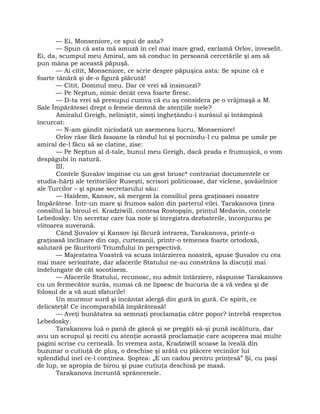 — Ei, Monseniore, ce spui de asta?
— Spun că asta mă amuză în cel mai mare grad, exclamă Orlov, înveselit.
Ei, da, scumpul meu Amiral, am să conduc în persoană cercetările şi am să
pun mâna pe această păpuşă.
— Ai citit, Monseniore, ce scrie despre păpuşica asta: Se spune că e
foarte tânără şi de-o figură plăcută!
— Citit, Domnul meu. Dar ce vrei să insinuezi?
— Pe Neptun, nimic decât ceva foarte firesc.
— D-ta vrei să presupui cumva că eu aş considera pe o vrăjmaşă a M.
Sale Împărătesei drept o femeie demnă de atenţiile mele?
Amiralul Greigh, neliniştit, simţi îngheţându-i surâsul şi întâmpină
încurcat:
— N-am gândit niciodată un asemenea lucru, Monseniore!
Orlov râse fără fasoane la rândul lui şi pocnindu-l cu palma pe umăr pe
amiral de-l făcu să se clatine, zise:
— Pe Neptun al d-tale, bunul meu Greigh, dacă prada e frumuşică, o vom
despăgubi în natură.
III.
Contele Şuvalov împinse cu un gest brusc* contrariat documentele ce
studia-hărţi ale teritoriilor Ruseşti, scrisori politicoase, dar viclene, şovăielnice
ale Turcilor – şi spuse secretarului său:
— Haidem, Kansov, să mergem la consiliul prea graţioasei noastre
Împărătese. Într-un mare şi frumos salon din parterul vilei. Tarakanova ţinea
consiliul la biroul ei. Kradziwill, contesa Rostopşin, prinţul Medavin, contele
Lebedosky. Un secretar care lua note şi înregistra dezbaterile, înconjurau pe
viitoarea suverană.
Când Şuvalov şi Kansov îşi făcură intrarea, Tarakanova, printr-o
graţioasă înclinare din cap, curtezanii, printr-o temenea foarte ortodoxă,
salutară pe făuritorii Triumfului în perspectivă.
— Majestatea Voastră va scuza întârzierea noastră, spuse Şuvalov cu cea
mai mare seriozitate, dar afacerile Statului ne-au constrâns la discuţii mai
îndelungate de cât socotisem.
— Afacerile Statului, recunosc, nu admit întârziere, răspunse Tarakanova
cu un fermecător surâs, numai că ne lipsesc de bucuria de a vă vedea şi de
folosul de a vă auzi sfaturile!
Un murmur surd şi încântat alergă din gură în gură. Ce spirit, ce
delicateţă! Ce incomparabilă împărăteasă!
— Aveţi bunătatea sa semnaţi proclamaţia către popor? întrebă respectos
Lebedosky.
Tarakanova luă o pană de gâscă şi se pregăti să-şi pună iscălitura, dar
avu un scrupul şi reciti cu atenţie această proclamaţie care acoperea mai multe
pagini scrise cu cerneală. În vremea asta, Kradziwill scoase la iveală din
buzunar o cutiuţă de pluş, o deschise şi arătă cu plăcere vecinilor lui
splendidul inel ce-l conţinea. Şoptea: „E un cadou pentru prinţesă” Şi, cu paşi
de lup, se apropia de birou şi puse cutiuţa deschisă pe masă.
Tarakanova încruntă sprâncenele.
 