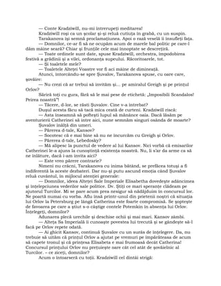 — Conte Kradziwill, nu-mi întrerupeţi meditarea!
Kradziwill roşi ca un şcolar şi-şi reluă cutiuţa în grabă, cu un suspin.
Tarakanova îşi semnă proclamaţiunea. Apoi o rază veselă îi însufleţi faţa.
— Domnilor, ce-ar fi să ne ocupăm acum de marele bal politic pe care-l
dăm mâine seară? Chiar şi frunţile cele mai înnoptate se descreţiră.
— Toate ordinele sunt date, spuse Kradziwill, orchestra, împodobirea
festivă a grădinii şi a vilei, ordonanţa supeului. Răcoritoarele, tot.
— Şi toaletele mele?
— Toaletele Alteţei Voastre vor fi aci mâine de dimineaţă.
Atunci, întorcându-se spre Şuvalov, Tarakanova spuse, cu oare care,
şovăire:
— Nu crezi că ar trebui să invităm şi… pe amiralul Greigh şi pe prinţul
Orlov?
Săriră toţi cu gura, fără să le mai pese de etichetă: „Imposibili Scandalos!
Peirea noastră”!
— Tăcere, d-lor, se răsti Şuvalov. Cine v-a întrebat?
Duşul acesta făcu să tacă mica ceată de curteni. Kradziwill riscă:
— Asta înseamnă să pofteşti lupul să mănânce oaia. Dacă lăsăm pe
aventurierii Catherinei să intre aici, nune semnăm singuri osânda de moarte?
Şuvalov înălţă din umeri.
— Părerea d-tale, Kansov?
— Socotesc că e mai bine să nu ne încurcăm cu Greigh şi Orlov.
— Părerea d-tale, Lebedosky?
— Mă alipesc la punctul de vedere al lui Kansov. Nici vorbă că emisarilor
Catherinei le-a ajuns la cunoştinţă existenţa noastră. Nu, li s’ar da arme ca să
ne înlăture, dacă i-am invita aici?
— Este vreo părere contrarie?
Nimeni nu crâcni, Tarakanova cu inima bătând, se prefăcea totuşi a fi
indiferentă la aceste dezbateri. Dar nu-şi putu ascund emoţia când Şuvalov
reluă cuvântul, în mijlocul atenţiei generale:
— Domnilor, ideea Alteţei Sale Imperiale Elisabetha dovedeşte adâncimea
şi înţelepciunea vederilor sale politice. Dv. Ştiţi ce mari speranţe clădeam pe
ajutorul Turcilor. Mi se pare acum prea nesigur să nădăjduim în concursul lor.
Ne poartă numai cu vorba. Aflu însă printr-unul din prietenii noştri că situaţia
lui Orlov la Petersburg pe lângă Catherina este foarte compromisă. Se şopteşte
de favoarea pe care a ştiut s-o câştige contele Potemkin în absenţa lui Orlov.
Înţelegeţi, domnilor?
Adunarea plecă urechile şi deschise ochii şi mai mari. Kansov zâmbi.
— Alteţa Sa Imperială îi cunoaşte povestea lui trecută şi se gândeşte să-l
facă pe Orlov repete odată.
— Ai ghicit Kansov, continuă Şuvalov cu un surâs de înţelegere. Da, nu
trebuie să uităm că prinţul Orlov a ajutat pe vremuri pe împărăteasa de acum
să capete tronul şi că prinţesa Elisabeta e mai frumoasă decât Catherina!
Concursul prinţului Orlov nu preţuieşte oare cât cel atât de şovăielnic al
Turcilor. – ce ziceţi, domnilor?
Acum o întoarseră cu toţii. Kradziwill cel dintâi strigă:
 