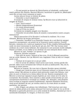 — Îţi mai prezint pe domnii de Dietrichstein şi Lebedoski, credincioşii
noştri prieteni din Polonia. Baronul Mirovici, locotenent în garda lui „Mamuşka”
unul din cei mai eroici camarazi ai noştri.
Acesta izbucni brusc în hohote de plâns.
— Domnilor a murit împăratul!
O emoţie de nespus le strânse inima. Îşi făcură cruce şi izbucniră în
strigăte de durere.
— Ivan, Ţarul nostru!
— Moarte dezgustătoarei Ecaterina!
— Ce crimă monstruoasă!
— Ivan al VI-lea nu mai e!
Cel dintâi îşi recăpătă sângele rece Şuvalov.
— Domnilor să ascultăm darea de seamă a camaradului nostru asupra
misiunii lui!
Glasul poruncitor al lui Şuvalov îi rechemă la realitate. Ou o voce
vibrantă, Mirovici îşi începu povestirea:
— Domnilor, însufleţit ca şi Domniile Voastre de o ură fără de margini
împotriva uzurpatoarei, am primit de la Veneratul nostru prieten, Contele
Şuvalov, misiunea de a salva pe împăratul Ivan VI din citadela Schlusselburg,
unde era ţinut întemniţat în mod laş de opt ani, din! 758. Dar tocmai când
credeam că a venit ceasul izbânzii, doi camarazi în care puneam multă nădejde,
Vlasiev şi Ciokin, m-au trădat şi au săvârşit cea mai mârşavă dintre crime.
Mirovici se opri. Vorbele i se opreau în gât.
Turburat, Şuvalov exclamă:
— Eşti sleit de puteri. Îmbucă şi bea ceva. Ai să-ţi sfârşeşti povestirea
mai pe urmă. Kansov, du-l pe Mirovici sus, îngrijeşte-l bine şi adu-ni-l înapoi
peste o oră.
— Trebuie să vă spun tot ce am pe suflet.
— Nu! Ai nevoie de odihnă. Când nervii sunt tociţi, mintea pierde din
precizie. Ştim acum esenţialul dar trebuie să ştim şi amănuntele. Hai, du-te,
scumpe şi viteze prieten.
Mirovici se supuse. De cum ieşi cu Kansov Şuvalov spuse celorlalţi.
— Dragii mei, oricât de mare ne-ar fi durerea trebuie s-o biruim şi să ne
oţelim voinţa. Mă adresez în primul rând prietenilor noştri din Polonia, care
ştim că sunt cu braţul şi cu inima alături de noi. Sosirea neaşteptată a lui
Mirovici a întrerupt expozeul asupra faptelor pe care voiam să vi le aduc la
cunoştinţă. Să rezumăm. Ţara noastră a căzut pradă aventurierilor pe care
uzurpatoarea Ecaterina îi ocroteşte şi-i răsfaţă. Ah, domnilor, câtă dreptate
avea scumpa şi augusta noastră împărăteasă, răposata Elisabeta Petrovna,
când acum douăzeci de ani, pe vremea când eu nu eram decât un tânăr
şambelan, îmi spunea:
— Ştii, Grigori, am adesea vise înfiorătoare. Văd tronul pe care stau
râvnit de atâţia prinţi şi de atâţia mitocani! Ieri încă am văzut în vis un fel de
Mesalină cu gesturile perverse şi cu ochii arzând de desfrâu, dansând pe tron o
sarabandă dezmăţată. O, Grigori, ce frică mi-a fost!
 