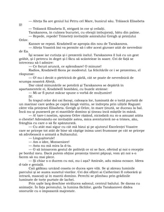 — Alteţa Sa are geniul lui Petru cel Mare, bunicul său. Trăiască Elisabeta
II!
— Trăiască Elisabeta II, strigară în cor şi ceilalţi.
Tarakanova, în culmea bucuriei, cu obrajii îmbujoraţi, bătu din palme.
— Repede, repede! Trimeteţi invitaţiile amiralului Greigh şi prinţului
Orlov.
Kansov se repezi. Kradziwill se apropia din nou de Tarakanova.
— Alteţa Voastră îmi va permite să-i ofer acest giuvaer atât de nevrednic
de Ea.
Îşi scoase iar cutiuţa şi-i prezentă inelul. Tarakanova îl luă cu un gest
grăbit, şi-l petrecu în deget şi-l făcu să scânteieze în soare. Cei de faţă se
întreceau să-l admire:
— Ce focuri aruncă, ce splendoare! O minune!
Radios, Kradziwill făcea pe modestul. La felicitările ce i se prezentau, el
răspunse:
— O! nu-i decât o pietricică de gârlă, cât se poate de nevrednică de
scumpa noastră Alteţă.
Dar când minunările se potoliră şi Tarakanova se depărtă în
apartamentele ei, Kradziwill bombăni, cu buzele strânse:
— Mi-ar fi putut măcar spune o vorbă de mulţumire!
IV.
În trapul celor doi cai focoşi, caleaşca lor, luminată de o torţă purtată de
un marinar care şedea pe capră lângă vizitiu, se îndrepta prin uliţele Raguzei
către vila prinţesei Elisabeta. Greigh şi Orlov, în mare ţinută, se duceau la bal.
Încă nu-şi puseseră pe ei mantilele domino şi ţineau încă măştile în mână.
— A! tare-i nostim, spunea Orlov râzând, niciodată nu m-a amuzat atâta
o chestie! Adresându-ne invitaţiile astea, mica aventurieră ne-a trimes, zău,
frânghia cu care o să fie spânzurată.
— Cu atât mai sigur cu cât mă bizui şi pe ajutorul Excelenţei Voastre
care se pricepe tot atât de bine să câştige inima unei frumoase pe cât se pricepe
să zdrobească o armată a Sultanului.
— Linguşitorule!
— Am o idee, Monseniore!
— Asta nu mă mira la d-ta.
— O să întoarcem gestul de politeţă ce ni se face, oferind şi noi o recepţie
pe bordul meu. Dacă putem obţine prezenţa tinerei păpuşi, vom şti noi s-o
facem să nu mai plece.
— Şi chiar s-o ducem cu noi, nu-i aşa? Amirale, adu mâna-ncoace. Ideea
d-tale e genială.
Caii gâfâiau urcând coasta ce ducea spre vilă. Se şi zăreau luminile
parcului şi se auzea sunetul viorilor. Cei doi ofiţeri ai Catherinei II coborâră şi
intrară, mascaţi şi în mantii domino. Perechi se plimbau prin grădinile
luminate de torţe purtate de lachei.
Prin uşile larg deschise strălucea salonul, centrul balului. Se dansa cu
animaţie. În faţa peronului, la lumina făcliilor, garda Tarakanovei dădea
onorurile cu o impozantă majestate.
 