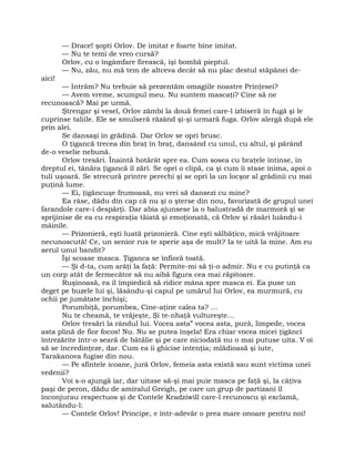 — Drace! şopti Orlov. De imitat e foarte bine imitat.
— Nu te temi de vreo cursă?
Orlov, cu o îngâmfare firească, îşi bombă pieptul.
— Nu, zău, nu mă tem de altceva decât să nu plac destul stăpânei de-
aici!
— Intrăm? Nu trebuie să prezentăm omagiile noastre Prinţesei?
— Avem vreme, scumpul meu. Nu suntem mascaţi? Cine să ne
recunoască? Mai pe urmă.
Ştrengar şi vesel, Orlov zâmbi la două femei care-l izbiseră în fugă şi le
cuprinse taliile. Ele se smulseră răzând şi-şi urmară fuga. Orlov alergă după ele
prin alei.
Se dansaşi în grădină. Dar Orlov se opri brusc.
O ţigancă trecea din braţ în braţ, dansând cu unul, cu altul, şi părând
de-o veselie nebună.
Orlov tresări. Înaintă hotărât spre ea. Cum sosea cu braţele întinse, în
dreptul ei, tânăra ţigancă îl zări. Se opri o clipă, ca şi cum îi stase inima, apoi o
tuli uşoară. Se strecură printre perechi şi se opri la un locşor al grădinii cu mai
puţină lume.
— Ei, ţigăncuşe frumoasă, nu vrei să dansezi cu mine?
Ea râse, dădu din cap că nu şi o şterse din nou, favorizată de grupul unei
farandole care-i despărţi. Dar abia ajunsese la o balustradă de marmoră şi se
sprijinise de ea cu respiraţia tăiată şi emoţionată, că Orlov şi răsări luându-i
mâinile.
— Prizonieră, eşti luată prizonieră. Cine eşti sălbăţico, mică vrăjitoare
necunoscută! Ce, un senior rus te sperie aşa de mult? Ia te uită la mine. Am eu
aerul unui bandit?
Îşi scoase masca. Ţiganca se înfioră toată.
— Şi d-ta, cum arăţi la faţă: Permite-mi să ţi-o admir. Nu e cu putinţă ca
un corp atât de fermecător să nu aibă figura cea mai răpitoare.
Ruşinoasă, ea îl împiedică să ridice mâna spre masca ei. Ea puse un
deget pe buzele lui şi, lăsându-şi capul pe umărul lui Orlov, ea murmură, cu
ochii pe jumătate închişi;
Porumbiţă, porumbea, Cine-aţine calea ta? …
Nu te cheamă, te vrăjeşte, Şi te-nhaţă vultureşte…
Orlov tresări la rândul lui. Vocea asta” vocea asta, pură, limpede, vocea
asta plină de fior focos! Nu. Nu se putea înşela! Era chiar vocea micei ţigănci
întrezărite într-o seară de bătălie şi pe care niciodată nu o mai putuse uita. V oi
să se încredinţeze, dar. Cum ea îi ghicise intenţia; mlădioasă şi iute,
Tarakanova fugise din nou.
— Pe sfintele icoane, jură Orlov, femeia asta există sau sunt victima unei
vedenii?
Voi s-o ajungă iar, dar uitase să-şi mai puie masca pe faţă şi, la câţiva
paşi de peron, dădu de amiralul Greigh, pe care un grup de partizani îl
înconjurau respectuos şi de Contele Kradziwill care-l recunoscu şi exclamă,
salutându-l:
— Contele Orlov! Principe, e într-adevăr o prea mare onoare pentru noi!
 