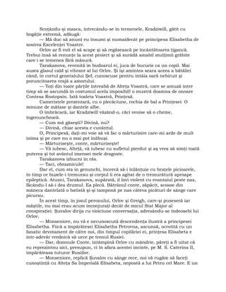 Scoţându-şi masca, întrecându-se în termenele, Kradziwill, gătit cu
bogăţie extremă, adăugă:
— Mă duc să anunţ eu însumi şi numaidecât pe principesa Elisabetha de
sosirea Excelenţei Voastre.
Orlov ar fi voit el să scape şi să regăsească pe încântătoarea ţigancă.
Trebui însă să renunţe la acest proiect şi să surâdă amabil mulţimii grăbite
care i se temenea fără măsură.
Tarakanova, revenită în budoarul ei, juca de bucurie ca un copil. Mai
auzea glasul cald şi vibrant al lui Orlov. Şi îşi amintea seara aceea a bătăliei
când, în cortul generalului Şef, cunoscuse pentru întâia oară nebiruit şi
poruncitoarea vrajă a amorului.
— Toţi din toate părţile întreabă de Alteţa Voastră, care se amuză între
timp să se ascundă în costumul acela imposibil! o mustră doamna de onoare
Contesa Rostopsin. Iată toaleta Voastră, Prinţesă.
Cameristele prezentară, cu o plecăciune, rochia de bal a Prinţesei: O
minune de mătase şi dantele albe.
O îmbrăcară, iar Kradziwill văzând-o, căci venise să o cheme,
îngenuncheară.
— Cum mă găseşti? Divină, nu?
— Divină, chiar acesta e cuvântul.
O, Principesă, daţi-mi voie să vă fac o mărturisire care-mi arde de mult
inima şi pe care nu o mai pot înăbuşi.
— Mărturiseşte, conte, mărturiseşte!
— Vă iubesc, Alteţă, vă iubesc cu sufletul pierdut şi aş vrea să simţi toată
puterea şi tot avântul imensei mele dragoste.
Tarakanova izbucni în râs.
— Taci, obraznicule!
Dar el, cum sta în genunchi, încercă să-i înlănţuie cu braţele picioarele,
în timp ce buzele-i tremurau şi corpul îi era agitat de o tremurătură aproape
epileptică. Atunci, Tarakanova, supărată, îl lovi violent cu evantaiul peste nas,
făcându-l să-i dea drumul. Ea plecă. Bătrânul conte, zăpăcit, scoase din
mâneca dantelată o batistă şi-şi tamponă pe nas câteva picături de sânge care
picurau.
În acest timp, în josul peronului, Orlov şi Greigh, care-şi puseseră iar
măştile, nu mai erau acum înconjuraţi decât de micul Stat Major al
conspiraţiei. Şuvalov dirija cu vioiciune conversaţia, adresându-se îndeosebi lui
Orlov.
— Monseniore, nu vă e necunoscută descendenţa ilustră a principesei
Elisabetha. Fiică a împărătesei Elisabetha Petrovna, ascunsă, ocrotită cu un
fanatic devotament de către noi, din timpul copilăriei ei, prinţesa Elisabeta e
într-adevăr vrednică să urce pe tronul Rusiei.
— Dar, domnule Conte, întâmpină Orlov cu mândrie, păreţi a fi uitat că
eu reprezintnu aici, presupun, ci în afara acestei incinte, pe M. S. Caterina II,
împărăteasa tuturor Rusiilor.
— Monseniore, replică Şuvalov cu sânge rece, noi vă rugăm să faceţi
cunoştinţă cu Alteţa Sa Imperială Elisabeta, nepoată a lui Petru cel Mare. E un
 