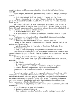 omagiu ce ţinem să-l facem marelui militar şi ilustrului bărbat de Stat ce
sunteţi!
Orlov, măgulit, se îmbună, pe când Greigh, destul de intrigat, îşi muşca
buzele.
— Unde este această tânără şi nobilă Principesă? întrebă Orlov.
— Nu-mi voi permite să vă prezint Prinţesei decât la ora douăsprezece
precis. Va fi ora când vor cădea măştile. Dar de arătat v-o pot arăta chiar de
acum. Iat-o!
Sus, în capul scărilor, se ivise Tarakanova, sub masca ei de dantelă în
rochia ei somptuoasă făcându-şi vânt cu evantaiul, cu o cochetărie studiată.
Orlov şi Greigh nu ascunseră de fel, printr-o mişcare de surpriză admirativă, că
nu se aşteptau la o asemenea mândră arătare.
— Pare foarte frumoasă, făcu Orlov.
— Şi prin degajarea ei distinsă arătă ilustra ei origine, observă Greigh
flegmatic.
Tarakanova coborî scările şi făcu prin grădină câţiva paşi trecând pe
lângă grupul care o studia fără să pară.
— Prezentaţi-mă! zise deodată cu tărie Orlov lui Şuvalov.
Contele se codi, apoi se înclină binevoitor. Înaintă, cu Orlov alături, şi o
ajunseră pe Tarakanova.
— Alteţă, permiteţi-mi să vă prezint pe Excelenţa Sa Prinţul Orlov.
Orlov se descoperi.
— Vreţi să faceţi câţiva paşi prin grădină? întrebă ea zâmbitoare.
Ea îi acorda această favoare cu o bunăvoinţă cam mândră. Se depărtară
cu paşi mărunţi, în timp ce Greigh, care se angajase într-un dans, nu-i pierdea
din ochi.
Şuvalov şi Kradziwill schimbară o privire; încântată.
— Merge bine, foarte bine, şopti Şuvalov frecându-şi mâinile. Dar ce ai,
Kradziwill?
— Eu? Nimic.
— Îţi sângeră nasul, ai o zgârietură.
— Da… în grădină, o afurisită de cracă m-a lovit şi m-a zgâriat.
— O cracă de copac ori pudoarea jignită a unei dansatoare?
Kradziwill furios, ridică din umeri fără să mai răspundă.
V.
Plecându-şi statura înaltă ca să răspundă prin monosilabe la cuvintele
intenţionat banale ce i le adresa Tarakanova, Orlov arunca pe furiş priviri
nerăbdătoare înapoi. Lăutarii, grupaţi prin parc, smulgeau din instrumentele
lor sunete jucăuşe şi pline de foc. Lângă un boschet, Orlov şi Tarakanova se
opriră un moment, lăsând să treacă valul viu şi gălăgios al unei farandole.
Orlov urmărea cu ochi răscolitori toate femeile.
— Nu cumva pe o ţigăncuşe tânără o cauţi? spuse Tarakanova, zâmbind
sub mască.
Orlov, încremenit, făcu un semn negativ.
— Nu caut pe nimeni, Doamnă.
— Sunt puţin cam obosită. Vreţi să ne aşezăm puţin pe banca asta?
 