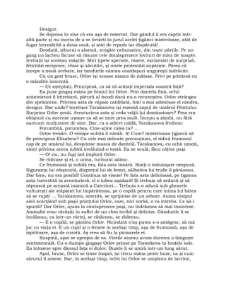 Desigur.
Se dojenea în sine că era aşa de rezervat. Dar gândul îi era captiv într-
altă parte şi nu înceta de a se învârti în jurul acelei ţigănci misterioase, atât de
fugar întrezărită a doua oară, şi atât de repede iar dispărută!
Deodată, izbucni o alarmă, strigăte nebunatice, din toate părţile. Pe un
gang un lacheu făcuse să răsune cele douăsprezece lovituri de miez de noapte.
Invitaţii îşi scoteau măştile. Mici ţipete speriate, râsete, exclamări de surpriză,
felicitări reciproce, chiar şi sărutări, şi unele protestări supărate. Părea că
începe o nouă serbare, iar tarafurile cântau ceardaşuri ungureşti îndrăcite.
Cu un gest brusc, Orlov îşi scoase masca de mătase. Privi pe prinţesă cu
o mândrie inocentă.
— Ce aşteptaţi, Principesă, ca să vă arătaţi imperiala voastră faţă?
Ea puse gingaş mâna pe braţul lui Orlov. Prin dantela fină, ochii
scânteietori îl întrebară, părură al iscodi dacă nu o recunoştea. Orlov strângea
din sprâncene. Privirea asta de văpaie catifelată, hm! o mai admirase el cândva,
desigur. Dar unde? încetişor Tarakanova îşi rezemă capul de umărul Prinţului.
Surprins Orlov şovăi. Aventuriera asta şi ceda vrăjii lui dominatoare? Prea era
obişnuit cu succese uşoare ca să se mire prea mult. Începu a zâmbi, nu fără
oarecare mulţumire de sine. Dar, ca o adiere caldă, Tarakanova fredona:
Porumbiţă, porumbea, Cine-aţine calea ta? …
Orlov tresări. O voioşie subită îl năvăli. A! Cum? misterioasa ţigancă să
fie principesa Elisabeta? Cu cele mai delicate precauţiuni, el ridică frumosul
cap de pe umărul lui, desprinse masca de dantelă. Tarakanova, cu ochii umezi,
simţi privirea aceea iubită învăluind-o toată. Ea se sculă, făcu câţiva paşi.
— O! nu, nu fugi iarl imploră Orlov.
Se ridicase şi el, o urma, turburat adânc.
Ce frumoasă şi nobilă era, fata asta tânără. Simţi o înduioşare nespusă.
Siguranţa lui obişnuită, dispreţul lui de femei, sălbatica lui trufie îl părăseau.
Dar bine, nu era posibil! Continua să viseze! Pe fata asta delicioasă, pe ţiganca
asta travestită în aventurieră, el o iubea aşadară! Şi trebuia să seducă şi să
răpească pe această inamică a Caterinei… Trebuia s-o aducă sub ghearele
vultureşti ale stăpânei lui împărăteasa, pe o copilă pentru care inima lui bătea
să se rupă! … Tarakanova, ameţită, se sprijinise de un arbore. Auzea nisipul
aleii scârţâind sub paşii prinţului Orlov, care, nici vorbă, o va întreba. Ce să-i
spună? Dar Orlov, ajuns la cincisprezece paşi, nu îndrăznea să mai înainteze.
Amândoi erau răvăşiţi în suflet de un chin teribil şi delicios. Gândurile li se
încălzeau, ca într-un vârtej, se rătăceau, se zbăteau.
— E o copilă, se gândea Orlov. Niciodată n’aş putea s-o amăgesc, să mă
joc cu viaţa ei. E un copil şi o femeie în acelaşi timp, aşa de frumoasă, aşa de
ispititoare, aşa de curată. Aş vrea să fiu la picioarele ei.
Suspină, apoi se apropia de ea. Viorile aiurau acum dureros o tânguire
sentimentală. Cu o duioşie gingaşe Orlov prinse pe Tarankova în braţele sale.
Ea întoarse spre dânsul faţa ei dulce. Buzele li se uniră într-un lung sărut.
Apoi, brusc, Orlov se trase înapoi, îşi trecu mâna peste buze, ca şi cum
sărutul îl arsese. Dar, în acelaşi timp, ochii lui Orlov se umpleau de lacrimi,
 