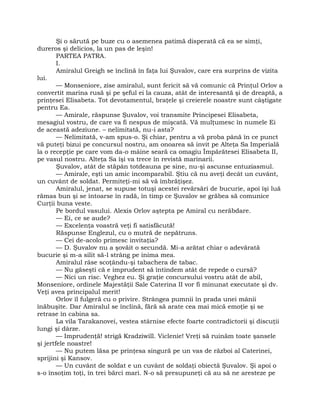 Şi o sărută pe buze cu o asemenea patimă disperată că ea se simţi,
dureros şi delicios, la un pas de leşin!
PARTEA PATRA.
I.
Amiralul Greigh se înclină în faţa lui Şuvalov, care era surprins de vizita
lui.
— Monseniore, zise amiralul, sunt fericit să vă comunic că Prinţul Orlov a
convertit marina rusă şi pe şeful ei la cauza, atât de interesantă şi de dreaptă, a
prinţesei Elisabeta. Tot devotamentul, braţele şi creierele noastre sunt câştigate
pentru Ea.
— Amirale, răspunse Şuvalov, voi transmite Principesei Elisabeta,
mesagiul vostru, de care va fi nespus de mişcată. Vă mulţumesc în numele Ei
de această adeziune. – nelimitată, nu-i asta?
— Nelimitată, v-am spus-o. Şi chiar, pentru a vă proba până în ce punct
vă puteţi bizui pe concursul nostru, am onoarea să invit pe Alteţa Sa Imperială
la o recepţie pe care vom da-o mâine seară ca omagiu Împărătesei Elisabeta II,
pe vasul nostru. Alteţa Sa îşi va trece în revistă marinarii.
Şuvalov, atât de stăpân totdeauna pe sine, nu-şi ascunse entuziasmul.
— Amirale, eşti un amic incomparabil. Ştiu că nu aveţi decât un cuvânt,
un cuvânt de soldat. Permiteţi-mi să vă îmbrăţişez.
Amiralul, jenat, se supuse totuşi acestei revărsări de bucurie, apoi îşi luă
rămas bun şi se întoarse în radă, în timp ce Şuvalov se grăbea să comunice
Curţii buna veste.
Pe bordul vasului. Alexis Orlov aştepta pe Amiral cu nerăbdare.
— Ei, ce se aude?
— Excelenţa voastră veţi fi satisfăcută!
Răspunse Englezul, cu o mutră de nepătruns.
— Cei de-acolo primesc invitaţia?
— D. Şuvalov nu a şovăit o secundă. Mi-a arătat chiar o adevărată
bucurie şi m-a silit să-l strâng pe inima mea.
Amiralul râse scoţându-şi tabachera de tabac.
— Nu găseşti că e imprudent să întindem atât de repede o cursă?
— Nici un risc. Veghez eu. Şi graţie concursului vostru atât de abil,
Monseniore, ordinele Majestăţii Sale Caterina II vor fi minunat executate şi dv.
Veţi avea principalul merit!
Orlov îl fulgeră cu o privire. Strângea pumnii în prada unei mânii
înăbuşite. Dar Amiralul se înclină, fără să arate cea mai mică emoţie şi se
retrase în cabina sa.
La vila Tarakanovei, vestea stârnise efecte foarte contradictorii şi discuţii
lungi şi dârze.
— Imprudenţă! strigă Kradziwill. Viclenie! Vreţi să ruinăm toate şansele
şi jertfele noastre!
— Nu putem lăsa pe prinţesa singură pe un vas de război al Caterinei,
sprijini şi Kansov.
— Un cuvânt de soldat e un cuvânt de soldaţi obiectă Şuvalov. Şi apoi o
s-o însoţim toţi, în trei bărci mari. N-o să presupuneţi că au să ne aresteze pe
 