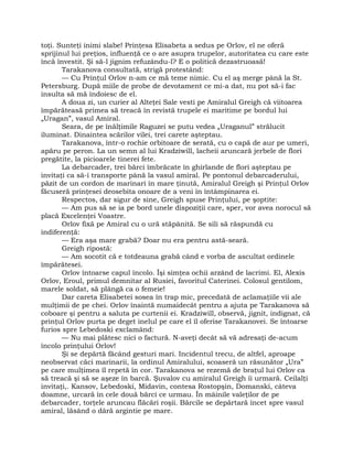 toţi. Sunteţi inimi slabe! Prinţesa Elisabeta a sedus pe Orlov, el ne oferă
sprijinul lui preţios, influenţă ce o are asupra trupelor, autoritatea cu care este
încă învestit. Şi să-l jignim refuzându-l? E o politică dezastruoasă!
Tarakanova consultată, strigă protestând:
— Cu Prinţul Orlov n-am ce mă teme nimic. Cu el aş merge până la St.
Petersburg. După miile de probe de devotament ce mi-a dat, nu pot să-i fac
insulta să mă îndoiesc de el.
A doua zi, un curier al Alteţei Sale vesti pe Amiralul Greigh că viitoarea
împărăteasă primea să treacă în revistă trupele ei maritime pe bordul lui
„Uragan”, vasul Amiral.
Seara, de pe înălţimile Raguzei se putu vedea „Uraganul” strălucit
iluminat. Dinaintea scărilor vilei, trei carete aşteptau.
Tarakanova, într-o rochie orbitoare de serată, cu o capă de aur pe umeri,
apăru pe peron. La un semn al lui Kradziwill, lacheii aruncară jerbele de flori
pregătite, la picioarele tinerei fete.
La debarcader, trei bărci îmbrăcate în ghirlande de flori aşteptau pe
invitaţi ca să-i transporte până la vasul amiral. Pe pontonul debarcaderului,
păzit de un cordon de marinari în mare ţinută, Amiralul Greigh şi Prinţul Orlov
făcuseră prinţesei deosebita onoare de a veni în întâmpinarea ei.
Respectos, dar sigur de sine, Greigh spuse Prinţului, pe şoptite:
— Am pus să se ia pe bord unele dispoziţii care, sper, vor avea norocul să
placă Excelenţei Voastre.
Orlov fixă pe Amiral cu o ură stăpânită. Se sili să răspundă cu
indiferenţă:
— Era aşa mare grabă? Doar nu era pentru astă-seară.
Greigh ripostă:
— Am socotit că e totdeauna grabă când e vorba de ascultat ordinele
împărătesei.
Orlov întoarse capul încolo. Îşi simţea ochii arzând de lacrimi. El, Alexis
Orlov, Eroul, primul demnitar al Rusiei, favoritul Caterinei. Colosul gentilom,
marele soldat, să plângă ca o femeie!
Dar careta Elisabetei sosea în trap mic, precedată de aclamaţiile vii ale
mulţimii de pe chei. Orlov înaintă numaidecât pentru a ajuta pe Tarakanova să
coboare şi pentru a saluta pe curtenii ei. Kradziwill, observă, jignit, indignat, că
prinţul Orlov purta pe deget inelul pe care el îl oferise Tarakanovei. Se întoarse
furios spre Lebedoski exclamând:
— Nu mai plătesc nici o factură. N-aveţi decât să vă adresaţi de-acum
încolo prinţului Orlov!
Şi se depărtă făcând gesturi mari. Incidentul trecu, de altfel, aproape
neobservat căci marinarii, la ordinul Amiralului, scoaseră un răsunător „Ura”
pe care mulţimea îl repetă în cor. Tarakanova se rezemă de braţul lui Orlov ca
să treacă şi să se aşeze în barcă. Şuvalov cu amiralul Greigh îi urmară. Ceilalţi
invitaţi,. Kansov, Lebedoski, Midavin, contesa Rostopşin, Domanski, câteva
doamne, urcară în cele două bărci ce urmau. În mâinile valeţilor de pe
debarcader, torţele aruncau flăcări roşii. Bărcile se depărtară încet spre vasul
amiral, lăsând o dâră argintie pe mare.
 