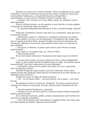 Şuvalov era cuprins de o tainică nelinişte. Orlov îşi stăpânea şi el cu greu
turburarea. Cel puţin turburarea lui putea trece drept o emoţie de natură pur
sentimentală. Tarakanova, se tupila fără fasoane pe lângă Orlov,
nesinchisându-se prea mult de etichetă. Fericirea îi lumina faţa.
— Frumos, tare-i frumos, ia te uită, Alexis, spuse ea, arătându-i feeria
mării iluminate.
Printr-o delicată atenţie, era vin spumos în toate bărcile şi vesela explozie
a dopurilor fu urmată de râsete şi toasturi.
— În sănătatea Majestăţii Sale Elisabeta II, făcu amiralul Greigh, ridicând
cupa.
Graţioasă, Tarakanova întinse cupa spre cea a amiralului, apoi spre cea a
lui Şuvalov şi Orlov.
— Mulţumesc; spuse ea, mulţumesc, scumpii şi credincioşi mei amicii.
Orlov, galben ca ceara, voi să ciocnească cu Tarakanova dar scăpă cupa
care se sparse pe fundul bărcii. Amiralul Greigh încruntă din sprâncene dar
Tarakanova ridicând o bucată din cupa spartă o atinse uşor cu o sărutare şi
zise, zâmbind:
— Se spune, în Boemia, că pahar spart aduce noroc! Pentru scumpa
noastră Rusie!
Apoi, după ce i se umplu cupa, ea o oferi lui Orlov.
— Bea scumpe Senior.
El îşi muie buzele tremurând. Tarakanova luă înapoi cupa şi o zvârli în
mare.
— Şi asta aduce noroc, să arunci paharul în care au băut îndrăgostiţii!
Orlov se sili a zâmbi. Şuvalov recăpătă inimă şi strigă: „Ura pentru marea
noastră Rusie!” Alte bărci răspunseră cu urale prelungite.
— Principesă, trebuie să vă vorbesc! zise Orlov cu o voce sugrumată,
către Tarakanova trebuie! …
Amiralul Greigh îşi muşcă buzele, prins de-o bănuială. Orlov iubea
aşadar pe fata asta până într-atâta încât să se hotărască să-şi calce datoria, să
înfrângă voinţa Caterinei? …
Tarakanova puse un deget pe buzele prinţului.
— Nu… nu-mi spune nimic… eşti prea solemn, mă şi sperii… sunt prea
fericită.
Se apropiau încetul cu încetul de „Uraganul”. Pe puntea vasului amiral
echipajul era înşirat ca de paradă. Şi brusc, detună prima bubuitură de tun!
II.
— Tunul! exclamă Tarakanova, surprinsă.
— Douăzeci şi unu de focuri pentru a saluta pe Alteţa Voastră Imperială!
zâmbi amiralul Greigh.
Ea se ridicase în picioare, palidă, uimită, emoţionată pe când bubuiturile
continuau să zguduie atmosfera.
— Cât e de frumoasă şi de turburătoare! se gândea Orlov care ridica spre
ea o faţă răvăşită de spaimă. Sărmana mică martiră!
 
