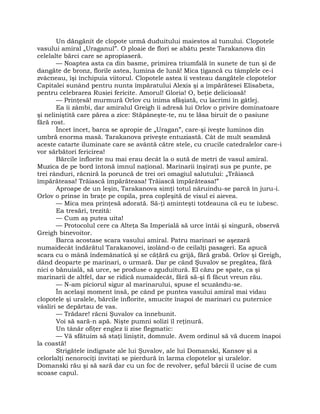 Un dăngănit de clopote urmă duduitului maiestos al tunului. Clopotele
vasului amiral „Uraganul”. O ploaie de flori se abătu peste Tarakanova din
celelalte bărci care se apropiaseră.
— Noaptea asta ca din basme, primirea triumfală în sunete de tun şi de
dangăte de bronz, florile astea, lumina de lună! Mica ţigancă cu tâmplele ce-i
zvâcneau, îşi închipuia viitorul. Clopotele astea îi vesteau dangătele clopotelor
Capitalei sunând pentru nunta împăratului Alexis şi a împărătesei Elisabeta,
pentru celebrarea Rusiei fericite. Amorul! Gloria! O, beţie delicioasă!
— Prinţesă! murmură Orlov cu inima sfâşiată, cu lacrimi în gâtlej.
Ea îi zâmbi, dar amiralul Greigh îi adresă lui Orlov o privire dominatoare
şi neliniştită care părea a zice: Stăpâneşte-te, nu te lăsa biruit de o pasiune
fără rost.
Încet încet, barca se apropie de „Uragan”, care-şi iveşte luminos din
umbră enorma masă. Tarakanova priveşte entuziastă. Cât de mult seamănă
aceste catarte iluminate care se avântă către stele, cu crucile catedralelor care-i
vor sărbători fericirea!
Bărcile înflorite nu mai erau decât la o sută de metri de vasul amiral.
Muzica de pe bord întonă imnul naţional. Marinarii înşiraţi sus pe punte, pe
trei rânduri, răcniră la poruncă de trei ori omagiul salutului: „Trăiască
împărăteasa! Trăiască împărăteasa! Trăiască împărăteasa!”
Aproape de un leşin, Tarakanova simţi totul năruindu-se parcă în juru-i.
Orlov o prinse în braţe pe copila, prea copleşită de visul ei aievea.
— Mica mea prinţesă adorată. Să-ţi aminteşti totdeauna că eu te iubesc.
Ea tresări, trezită:
— Cum aş putea uita!
— Protocolul cere ca Alteţa Sa Imperială să urce întâi şi singură, observă
Greigh binevoitor.
Barca acostase scara vasului amiral. Patru marinari se aşezară
numaidecât îndărătul Tarakanovei, izolând-o de ceilalţi pasageri. Ea apucă
scara cu o mână îndemânatică şi se căţără cu grijă, fără grabă. Orlov şi Greigh,
dând deoparte pe marinari, o urmară. Dar pe când Şuvalov se pregătea, fără
nici o bănuială, să urce, se produse o zguduitură. El căzu pe spate, ca şi
marinarii de altfel, dar se ridică numaidecât, fără să-şi fi făcut vreun rău.
— N-am piciorul sigur al marinarului, spuse el scuzându-se.
În acelaşi moment însă, pe când pe puntea vasului amiral mai vidau
clopotele şi uralele, bărcile înflorite, smucite înapoi de marinari cu puternice
vâsliri se depărtau de vas.
— Trădare! răcni Şuvalov ca înnebunit.
Voi să sară-n apă. Nişte pumni solizi îl reţinură.
Un tânăr ofiţer englez îi zise flegmatic:
— Vă sfătuim să staţi liniştit, domnule. Avem ordinul să vă ducem înapoi
la coastă!
Strigătele indignate ale lui Şuvalov, ale lui Domanski, Kansov şi a
celorlalţi nenorociţi invitaţi se pierdură în larma clopotelor şi uralelor.
Domanski rău şi să sară dar cu un foc de revolver, şeful bărcii îl ucise de cum
scoase capul.
 